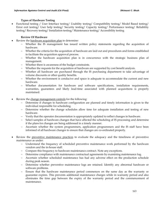 Information Systems Control and Audit (CA Final) Dhimant C. Shah
163
Types of Hardware Testing
 Functional testing / User Interface testing/ Usability testing/ Compatibility testing/ Model Based testing/
Error exit testing/ User help testing/ Security testing/ Capacity testing/ Performance testing/ Reliability
testing/ Recovery testing/ Installation testing/ Maintenance testing/ Accessibility testing
Review Of Hardware
 Review the hardware acquisition plan to determine:
 Whether the IS management has issued written policy statements regarding the acquisition of
hardware.
 Whether the criteria for the acquisition of hardware are laid out and procedures and forms established
to facilitate the acquisition approval process.
 Whether the hardware acquisition plan is in concurrence with the strategic business plan of
management.
 Whether there is awareness of the budget constraints.
 Whether the requests for the acquisition of hardware are supported by cost benefit analysis.
 Whether all hardware are purchased through the IS purchasing department to take advantage of
volume discounts or other quality benefits.
 Whether the environment is conducive and space is adequate to accommodate the current and new
hardware.
 Whether documentation for hardware and software specifications, installation requirements,
warranties, guarantees and likely lead-time associated with planned acquisitions is properly
maintained.
 Review the change management controls for the following:
 Determine if changes to hardware configuration are planned and timely information is given to the
individual responsible for scheduling.
 Determine whether the change schedules allow time for adequate installation and testing of new
hardware.
 Verify that the operator documentation is appropriately updated to reflect changes in hardware.
 Select samples of hardware changes that have affected the scheduling of IS processing and determine
if the plans for changes are being addressed in a timely manner.
 Ascertain whether the system programmers, application programmers and the IS staff have been
informed of all hardware changes to ensure that changes are co-ordinated properly.
 Review the preventive maintenance practices to evaluate the adequacy and the timeliness of preventive
maintenance as under:
 Understand the frequency of scheduled preventive maintenance work performed by the hardware
vendors and the in-house staff.
 Compare this frequency to hardware maintenance contract. Note any exceptions.
 Determine compliance with maintenance contractual agreements by examining maintenance log.
 Ascertain whether scheduled maintenance has had any adverse effect on the production schedule
during peak season.
 Determine whether preventive maintenance logs are retained. Identify any abnormal hardware or
software problems.
 Ensure that the hardware maintenance period commences on the same day as the warranty or
guarantee expires. This prevents additional maintenance charges while in warranty period and also
eliminates the time gap between the expiry of the warranty period and the commencement of
maintenance.
 