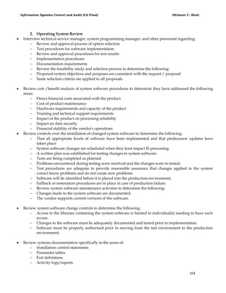 Information Systems Control and Audit (CA Final) Dhimant C. Shah
164
2. Operating System Review
 Interview technical service manager, system programming manager, and other personnel regarding:
 Review and approval process of option selection
 Test procedures for software implementation
 Review and approval procedures for test results
 Implementation procedures
 Documentation requirements
 Review the feasibility study and selection process to determine the following:
 Proposed system objectives and purposes are consistent with the request / proposal
 Same selection criteria are applied to all proposals
 Review cost /benefit analysis of system software procedures to determine they have addressed the following
areas:
 Direct financial costs associated with the product
 Cost of product maintenance
 Hardware requirements and capacity of the product
 Training and technical support requirements
 Impact of the product on processing reliability
 Impact on data security
 Financial stability of the vendor's operations
 Review controls over the installation of changed system software to determine the following:
 That all appropriate levels of software have been implemented and that predecessor updates have
taken place
 System software changes are scheduled when they least impact IS processing.
 A written plan was established for testing changes to system software.
 Tests are being completed as planned.
 Problems encountered during testing were resolved and the changes were re-tested.
 Test procedures are adequate to provide reasonable assurance that changes applied to the system
correct know problems and do not create new problems.
 Software will be identified before it is placed into the production environment.
 Fallback or restoration procedures are in place in case of production failure.
 Review system software maintenance activities to determine the following:
 Changes made to the system software are documented.
 The vendor supports current versions of the software.
 Review system software change controls to determine the following:
 Access to the libraries containing the system software is limited to individual(s) needing to have such
access.
 Changes to the software must be adequately documented and tested prior to implementation.
 Software must be properly authorised prior to moving from the test environment to the production
environment.
 Review systems documentation specifically in the areas of:
 Installation control statements
 Parameter tables
 Exit definitions
 Activity logs/reports
 