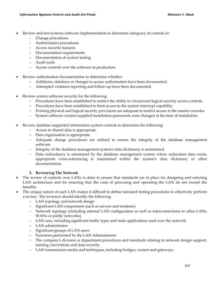 Information Systems Control and Audit (CA Final) Dhimant C. Shah
165
 Review and test systems software implementation to determine adequacy of controls in:
 Change procedures
 Authorisation procedures
 Access security features
 Documentation requirements
 Documentation of system testing
 Audit trails
 Access controls over the software in production.
 Review authorisation documentation to determine whether:
 Additions, deletions or changes to access authorisation have been documented.
 Attempted violation reporting and follow-up have been documented.
 Review system software security for the following:
 Procedures have been established to restrict the ability to circumvent logical security access controls.
 Procedures have been established to limit access to the system interrupt capability.
 Existing physical and logical security provisions are adequate to restrict access to the master consoles.
 System software vendor-supplied installation passwords were changed at the time of installation.
 Review database supported information system controls to determine the following:
 Access to shared data is appropriate.
 Data organisation is appropriate.
 Adequate change procedures are utilised to ensure the integrity of the database management
software.
 Integrity of the database management system's data dictionary is maintained.
 Data redundancy is minimised by the database management system where redundant data exists,
appropriate cross-referencing is maintained within the system's data dictionary or other
documentation.
3. Reviewing The Network
 The review of controls over LANs is done to ensure that standards are in place for designing and selecting
LAN architecture and for ensuring that the costs of procuring and operating the LAN do not exceed the
benefits.
 The unique nature of each LAN makes it difficult to define standard testing procedures to effectively perform
a review. The reviewer should identify the following:
 LAN topology and network design
 Significant LAN components (such as servers and modems)
 Network topology (including internal LAN configuration as well as interconnections to other LANs,
WANs or public networks).
 LAN uses, including significant traffic types and main applications used over the network.
 LAN administrator
 Significant groups of LAN users
 Functions performed by the LAN Administrator
 The company's division or department procedures and standards relating to network design support,
naming conventions and data security.
 LAN transmission media and techniques, including bridges, routers and gateways.
 