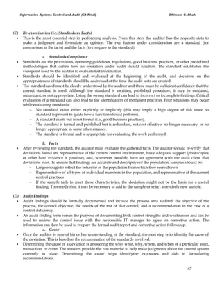 Information Systems Control and Audit (CA Final) Dhimant C. Shah
167
(C) Re-examination (i.e. Standards vs Facts)
 This is the most essential step in performing analysis. From this step, the auditor has the requisite data to
make a judgment and formulate an opinion. The two factors under consideration are a standard (for
comparison to the facts) and the facts (to compare to the standard).
a. Standards Compliance
 Standards are the procedures, operating guidelines, regulations, good business practices, or other predefined
methodologies that define how an operation under audit should function. The standard establishes the
viewpoint used by the auditor to evaluate test information.
 Standards should be identified and evaluated at the beginning of the audit, and decisions on the
appropriateness of standards should be addressed at the time the audit tests are created.
 The standard used must be clearly understood by the auditor and there must be sufficient confidence that the
correct standard is used. Although the standard is awritten, published procedure, it may be outdated,
redundant, or not appropriate. Using the wrong standard can lead to incorrect or incomplete findings. Critical
evaluation of a standard can also lead to the identification of inefficient practices. Four situations may occur
while evaluating standards:
 No standard exists either explicitly or implicitly (this may imply a high degree of risk since no
standard is present to guide how a function should perform).
 A standard exists but is not formal (i.e., good business practices).
 The standard is formal and published but is redundant, not cost effective, no longer necessary, or no
longer appropriate in some other manner.
 The standard is formal and is appropriate for evaluating the work performed.
b. Facts
 After reviewing the standard, the auditor must evaluate the gathered facts. The auditor should re-verify that
deviations found are representative of the current control environment, have adequate support (photocopies
or other hard evidence if possible), and, whenever possible, have an agreement with the audit client that
deviations exist. To ensure that findings are accurate and descriptive of the population, samples should be:
 Large enough to reflect the behavior of the population from which they were drawn
 Representative of all types of individual members in the population, and representative of the current
control practices
 If the sample fails to meet these characteristics, the deviation might not be the basis for a useful
finding. To remedy this, it may be necessary to add to the sample or select an entirely new sample.
(D) Audit Findings
 Audit findings should be formally documented and include the process area audited, the objective of the
process, the control objective, the results of the test of that control, and a recommendation in the case of a
control deficiency.
 An audit finding form serves the purpose of documenting both control strengths and weaknesses and can be
used to review the control issue with the responsible IT manager to agree on corrective action. The
information can then be used to prepare the formal audit report and corrective action follows up.
a. Cause
 Once the auditor is sure of his or her understanding of the standard, the next step is to identify the cause of
the deviation. This is based on the reexamination of the standards involved.
 Determining the cause of a deviation is answering the who, what, why, where, and when of a particular asset,
transaction, or event. The answers provide the raw material to help make judgments about the control system
currently in place. Determining the cause helps identifythe exposures and aids in formulating
recommendations.
 