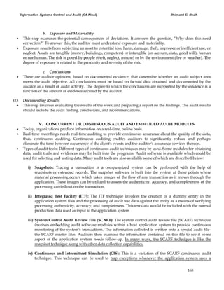 Information Systems Control and Audit (CA Final) Dhimant C. Shah
168
b. Exposure and Materiality
 This step examines the potential consequences of deviations. It answers the question, ―Why does this need
correction?‖ To answer this, the auditor must understand exposure and materiality.
 Exposure results from subjecting an asset to potential loss, harm, damage, theft, improper or inefficient use, or
neglect. Assets are tangible (money, buildings, computers) or intangible (an account, data, good will), human
or nonhuman. The risk is posed by people (theft, neglect, misuse) or by the environment (fire or weather). The
degree of exposure is related to the proximity and severity of the risk.
c. Conclusions
 These are auditor opinions, based on documented evidence, that determine whether an audit subject area
meets the audit objective. All conclusions must be based on factual data obtained and documented by the
auditor as a result of audit activity. The degree to which the conclusions are supported by the evidence is a
function of the amount of evidence secured by the auditor.
(E) Documenting Results
 This step involves evaluating the results of the work and preparing a report on the findings. The audit results
should include the audit finding, conclusions, and recommendations.
V. CONCURRENT OR CONTINUOUS AUDIT AND EMBEDDED AUDIT MODULES
 Today, organizations produce information on a real-time, online basis.
 Real-time recordings needs real-time auditing to provide continuous assurance about the quality of the data,
thus, continuous auditing. Continuous auditing enables auditors to significantly reduce and perhaps
eliminate the time between occurrence of the client's events and the auditor's assurance services thereon.
 Types of audit tools: Different types of continuous audit techniques may be used. Some modules for obtaining
data, audit trails and evidences may be built into the programs. Audit software is available which could be
used for selecting and testing data. Many audit tools are also available some of which are described below:
i) Snapshots: Tracing a transaction is a computerized system can be performed with the help of
snapshots or extended records. The snapshot software is built into the system at those points where
material processing occurs which takes images of the flow of any transaction as it moves through the
application. These images can be utilized to assess the authenticity, accuracy, and completeness of the
processing carried out on the transaction.
ii) Integrated Test Facility (ITF): The ITF technique involves the creation of a dummy entity in the
application system files and the processing of audit test data against the entity as a means of verifying
processing authenticity, accuracy, and completeness. This test data would be included with the normal
production data used as input to the application system
iii) System Control Audit Review File (SCARF): The system control audit review file (SCARF) technique
involves embedding audit software modules within a host application system to provide continuous
monitoring of the system's transactions. The information collected is written onto a special audit file-
the SCARF master files. Auditors then examine the information contained on this file to see if some
aspect of the application system needs follow-up. In many ways, the SCARF technique is like the
snapshot technique along with other data collection capabilities.
iv) Continuous and Intermittent Simulation (CIS): This is a variation of the SCARF continuous audit
technique. This technique can be used to trap exceptions whenever the application system uses a
 