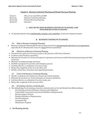 Information Systems Control and Audit (CA Final) Dhimant C. Shah
171
Chapter 8 – Business Continuity Planning and Disaster Recovery Planning
Section I : Why do we need BCP and DRP
Section II : Business Continuity Planning
Section III : Disaster Recovery Planning
Section IV : Insurance
I. WHY DO WE NEED BUSINESS CONTINUITY PLANNING AND
DISASTER RECOVERY PLANNING
 To minimise threats to the confidentiality, integrity, and availability, of data and computer systems.
II. BUSINESS CONTINUITY PLANNING
(A) What is Business Continuity Planning?
 Business Continuity Planning (BCP) refers to plans focused on maintaining the operations of an organisation,
especially the IT infrastructure in face of a threat that has materialised.
(B) Objectives of Business Continuity Planning
 Provide for the safety and well-being of people on the premises at the time of disaster;
 Continue critical business operations;
 Minimise the duration of a serious disruption to operations and resources (both information processing and other
resources);
 Minimise immediate damage and losses;
 Establish management succession and emergency powers;
 Facilitate effective co-ordination of recovery tasks;
 Reduce the complexity of the recovery effort; and
 Identify critical lines of business and supporting functions;
(C) Goals of the Business Continuity Planning
 Identify weaknesses and implement a disaster prevention program;
 Minimise the duration of a serious disruption to business operations;
 Facilitate effective co-ordination of recovery tasks; and
 Reduce the complexity of the recovery effort
(D) Developing a business continuity plan
 The methodology for developing a business continuity plan can be sub-divided into different phases.
 Pre-Planning Activities (Business continuity plan Initiation)
 Vulnerability Assessment and General Definition of Requirements
 Business Impact Analysis
 Detailed Definition of Requirements
 Plan Development
 Testing the Plan
 Maintenance Program
1. Pre-Planning Activity
 