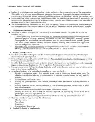 Information Systems Control and Audit (CA Final) Dhimant C. Shah
172
 In phase 1, we obtain an understanding of the existing and projected systems environment of the organisation.
This enables us to refine the scope of business continuity planning and the associated work program; develop
schedules; and identify and address issues that could have an impact on the delivery and the success of the plan.
 During this phase a Steering Committee should be established that should undertake an overall responsibility for
providing direction and guidance to the business continuity planning team. The committee should also make all
decisions related to the recovery planning effort.
 The Business Continuity Manager should work with the Steering Committee in finalising the detailed work plan
and developing interview schedules for conducting the Security Assessment and the Business Impact Analysis.
2. Vulnerability Assessment
 This phase focuses on identifying the Vulnerability of the assets to any disaster. This phase will include the
following tasks:
 A thorough Security Assessment of the system and communications environment including personnel
practices; physical security; operating procedures; backup and contingency planning; systems
development and maintenance; database security; data and voice communications security; systems
and access control software security; insurance; security planning and administration; application
controls; and personal computers.
 Present findings and recommendations resulting from the activities of the Security Assessment to the
Steering Committee so that corrective actions can be initiated in a timely manner.
3. Business Impact Analysis
 It is often said that the first step in a sensible business continuity process is to consider the potential Impact
(Exposure) of each type of problem.
 Business Impact Analysis (BIA) is essentially a means of systematically assessing the potential impacts resulting
from various events or incidents.
 It enables the business continuity team to identify critical systems, processes and functions, assess the economic
impact of incidents and disasters and other as reputation damage, regulatory effects, etc.
 It also enables to assess the "pain threshold," that is, the length of time business units can survive without access
to the system, services and facilities.
 A number of tasks are to be undertaken in this phase as enumerated under:
 Identify organisational risks - This includes single point of failure and infrastructure risks. The
objective is to identify risks and opportunities and to minimise potential threats that may lead to a
disaster.
 Identify critical business processes.
 Identify and quantify threats/ risks to critical business processes both in terms of outage and financial
impact.
 Identify dependencies and interdependencies of critical business processes and the order in which
they must be restored.
 Determine the maximum allowable downtime for each business process.
 Identify the type and the quantity of resources required for recovery e.g. tables chairs, faxes,
photocopies, safes, desktops, printers, etc.
 Determine the impact to the organisation in the event of a disaster, e.g. financial reputation, etc.
 There are a number of ways to obtain this information:
 Questionnaires,
 Workshops,
 Interviews,
 Examination of documents
4. Detailed Definition of requirements
 