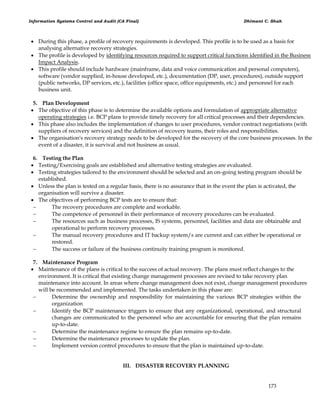 Information Systems Control and Audit (CA Final) Dhimant C. Shah
173
 During this phase, a profile of recovery requirements is developed. This profile is to be used as a basis for
analysing alternative recovery strategies.
 The profile is developed by identifying resources required to support critical functions identified in the Business
Impact Analysis.
 This profile should include hardware (mainframe, data and voice communication and personal computers),
software (vendor supplied, in-house developed, etc.), documentation (DP, user, procedures), outside support
(public networks, DP services, etc.), facilities (office space, office equipments, etc.) and personnel for each
business unit.
5. Plan Development
 The objective of this phase is to determine the available options and formulation of appropriate alternative
operating strategies i.e. BCP plans to provide timely recovery for all critical processes and their dependencies.
 This phase also includes the implementation of changes to user procedures, vendor contract negotiations (with
suppliers of recovery services) and the definition of recovery teams, their roles and responsibilities.
 The organisation's recovery strategy needs to be developed for the recovery of the core business processes. In the
event of a disaster, it is survival and not business as usual.
6. Testing the Plan
 Testing/Exercising goals are established and alternative testing strategies are evaluated.
 Testing strategies tailored to the environment should be selected and an on-going testing program should be
established.
 Unless the plan is tested on a regular basis, there is no assurance that in the event the plan is activated, the
organisation will survive a disaster.
 The objectives of performing BCP tests are to ensure that:
 The recovery procedures are complete and workable.
 The competence of personnel in their performance of recovery procedures can be evaluated.
 The resources such as business processes, IS systems, personnel, facilities and data are obtainable and
operational to perform recovery processes.
 The manual recovery procedures and IT backup system/s are current and can either be operational or
restored.
 The success or failure of the business continuity training program is monitored.
7. Maintenance Program
 Maintenance of the plans is critical to the success of actual recovery. The plans must reflect changes to the
environment. It is critical that existing change management processes are revised to take recovery plan
maintenance into account. In areas where change management does not exist, change management procedures
will be recommended and implemented. The tasks undertaken in this phase are:
 Determine the ownership and responsibility for maintaining the various BCP strategies within the
organization
 Identify the BCP maintenance triggers to ensure that any organizational, operational, and structural
changes are communicated to the personnel who are accountable for ensuring that the plan remains
up-to-date.
 Determine the maintenance regime to ensure the plan remains up-to-date.
 Determine the maintenance processes to update the plan.
 Implement version control procedures to ensure that the plan is maintained up-to-date.
III. DISASTER RECOVERY PLANNING
 