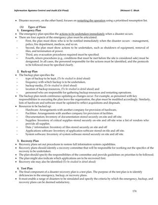 Information Systems Control and Audit (CA Final) Dhimant C. Shah
174
 Disaster recovery, on the other hand, focuses on restarting the operation using a prioritised resumption list.
(A) Types of Plans
1. Emergency Plan
 The emergency plan specifies the actions to be undertaken immediately when a disaster occurs.
 There are four aspects of the emergency plan must be articulated.
 First, the plan must show who is to be notified immediately when the disaster occurs - management,
police, fire department, medicos, and so on.
 Second, the plan must show actions to be undertaken, such as shutdown of equipment, removal of
files, and termination of power.
 Third, any evacuation procedures required must be specified.
 Fourth, return procedures (e.g., conditions that must be met before the site is considered safe) must be
designated. In all cases, the personnel responsible for the actions must be identified, and the protocols
to be followed must be specified clearly.
2. Back-up Plan
 The backup plan specifies the
 type of backup to be kept, (To be studied in detail ahead)
 frequency with which backup is to be undertaken,
 backup media, (To be studied in detail ahead)
 location of backup resources, (To be studied in detail ahead) and
 personnel who are responsible for gathering backup resources and restarting operations.
 The backup plan needs continuous updating as changes occur. For example, as personnel with key
responsibilities in executing the plan leave the organisation, the plan must be modified accordingly. Similarly,
lists of hardware and software must be updated to reflect acquisitions and disposals.
 Resources to be backed up:
 Hardware: Arrangements with another company for provision of hardware,
 Facilities: Arrangements with another company for provision of facilities.
 Documentation; Inventory of documentation stored securely on-site and off-site.
 Supplies: Inventory of critical supplies stored securely on-site and off-site wise a list of vendors who
provide all supplies.
 Data / information: Inventory of files stored securely on site and off
 Applications software: Inventory of application software stored on tile and off site.
 System software: Inventory of system software stored securely on site and off site.
3. Recovery Plan
 Recovery plans set out procedures to restore full information system capabilities.
 Recovery plans should identify a recovery committee that will be responsible for working out the specifics of the
recovery to be undertaken.
 The plan should specify the responsibilities of the committee and provide guidelines on priorities to be followed.
 The plan might also indicate which applications are to be recovered first.
 Recovery site may also be identified (To be studied in detail ahead)
4. Test Plan
 The final component of a disaster recovery plan is a test plan. The purpose of the test plan is to identify
deficiencies in the emergency, backup, or recovery plans.
 It must enable a range of disasters to be simulated and specify the criteria by which the emergency, backup, and
recovery plans can be deemed satisfactory.
 