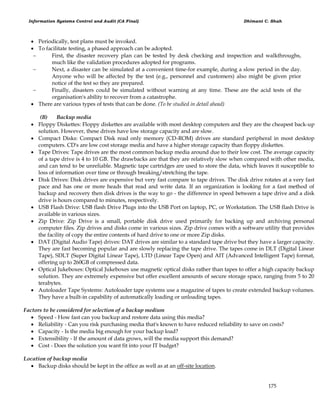 Information Systems Control and Audit (CA Final) Dhimant C. Shah
175
 Periodically, test plans must be invoked.
 To facilitate testing, a phased approach can be adopted.
 First, the disaster recovery plan can be tested by desk checking and inspection and walkthroughs,
much like the validation procedures adopted for programs.
 Next, a disaster can be simulated at a convenient time-for example, during a slow period in the day.
Anyone who will be affected by the test (e.g., personnel and customers) also might be given prior
notice of the test so they are prepared.
 Finally, disasters could be simulated without warning at any time. These are the acid tests of the
organisation's ability to recover from a catastrophe.
 There are various types of tests that can be done. (To be studied in detail ahead)
(B) Backup media
 Floppy Diskettes: Floppy diskettes are available with most desktop computers and they are the cheapest back-up
solution. However, these drives have low storage capacity and are slow.
 Compact Disks: Compact Disk read only memory (CD-ROM) drives are standard peripheral in most desktop
computers. CD's are low cost storage media and have a higher storage capacity than floppy diskettes.
 Tape Drives: Tape drives are the most common backup media around due to their low cost. The average capacity
of a tape drive is 4 to 10 GB. The drawbacks are that they are relatively slow when compared with other media,
and can tend to be unreliable. Magnetic tape cartridges are used to store the data, which leaves it susceptible to
loss of information over time or through breaking/stretching the tape.
 Disk Drives: Disk drives are expensive but very fast compare to tape drives. The disk drive rotates at a very fast
pace and has one or more heads that read and write data. If an organization is looking for a fast method of
backup and recovery then disk drives is the way to go - the difference in speed between a tape drive and a disk
drive is hours compared to minutes, respectively.
 USB Flash Drive: USB flash Drive Plugs into the USB Port on laptop, PC, or Workstation. The USB flash Drive is
available in various sizes.
 Zip Drive: Zip Drive is a small, portable disk drive used primarily for backing up and archiving personal
computer files. Zip drives and disks come in various sizes. Zip drive comes with a software utility that provides
the facility of copy the entire contents of hard drive to one or more Zip disks.
 DAT (Digital Audio Tape) drives: DAT drives are similar to a standard tape drive but they have a larger capacity.
They are fast becoming popular and are slowly replacing the tape drive. The tapes come in DLT (Digital Linear
Tape), SDLT (Super Digital Linear Tape), LTD (Linear Tape Open) and AIT (Advanced Intelligent Tape) format,
offering up to 260GB of compressed data.
 Optical Jukeboxes: Optical Jukeboxes use magnetic optical disks rather than tapes to offer a high capacity backup
solution. They are extremely expensive but offer excellent amounts of secure storage space, ranging from 5 to 20
terabytes.
 Autoloader Tape Systems: Autoloader tape systems use a magazine of tapes to create extended backup volumes.
They have a built-in capability of automatically loading or unloading tapes.
Factors to be considered for selection of a backup medium
 Speed - How fast can you backup and restore data using this media?
 Reliability - Can you risk purchasing media that's known to have reduced reliability to save on costs?
 Capacity - Is the media big enough for your backup load?
 Extensibility - If the amount of data grows, will the media support this demand?
 Cost - Does the solution you want fit into your IT budget?
Location of backup media
 Backup disks should be kept in the office as well as at an off-site location.
 