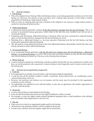 Information Systems Control and Audit (CA Final) Dhimant C. Shah
176
(C) Backup techniques
1. Full Backup
 This is the simplest form of backup. With a full backup system, every backup generation contains every file in the
backup set. However, the amount of time and space such a backup takes prevents it from being a realistic
proposition for backing up a large amount of data.
 When it comes to restoring data, this type of backup is the simplest to use, because a single restore session is
needed for restoring all backed-up files.
2. Differential Backup
 A differential backup generation contains all the files that have changed since the last full backup. This is in
contrast to incremental backup generation, which holds all the files that were modified since the last full or
incremental backup.
 Comparing with full backup, differential backup is obviously faster and more economical in using the backup
space, as only the files that have changed since the last full backup are saved.
 Restoring from a differential backup is a two-step operation: Restoring from the last full backup; and then
restoring the appropriate differential backup.
 The downside to using differential backup is that each differential backup will probably include files that were
already included in earlier differential backups.
3. Incremental Backup
 In an incremental backup generation only the files that have changed since the last full backup / differential
backup / or incremental backup are saved. This is the most economical method, as only the files that changed
since the last backup are backed up. This saves a lot of backup time and space.
4. Mirror back-up
 A mirror backup is identical to a full backup, with the exception that the files are not compressed in zip files and
they can not be protected with a password. A mirror backup is most frequently used to create an exact copy of
the backup data.
(D) Alternate processing facility arrangements
1. Cold site
 If an organisation can tolerate some downtime, cold-site backup might be appropriate.
 A cold site has all the facilities needed to install a mainframe system-raised floors, air conditioning, power,
communication lines, and so on.
 However, the hardware and software are not present, and the same must be provided by the organisation
wanting to use the cold site.
 An organisation can establish its own cold-site facility or enter into an agreement with another organisation to
provide a cold-site facility.
2. Warm site
 A warm site provides an intermediate level of backup.
 It has all cold-site facilities plus hardware that might be difficult to obtain or install.
 For example, a warm site might contain selected peripheral equipment plus a small mainframe with sufficient
power to handle critical applications in the short run.
3. Hot site
 If fast recovery is critical, an organisation might need hot site backup.
 All hardware and operations facilities will be available at the hot site.
 In some cases, software, data and supplies might also be stored there.
 