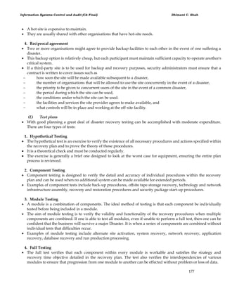 Information Systems Control and Audit (CA Final) Dhimant C. Shah
177
 A hot site is expensive to maintain.
 They are usually shared with other organisations that have hot-site needs.
4. Reciprocal agreement
 Two or more organisations might agree to provide backup facilities to each other in the event of one suffering a
disaster.
 This backup option is relatively cheap, but each participant must maintain sufficient capacity to operate another's
critical system.
 If a third-party site is to be used for backup and recovery purposes, security administrators must ensure that a
contract is written to cover issues such as
 how soon the site will be made available subsequent to a disaster,
 the number of organisations that will be allowed to use the site concurrently in the event of a disaster,
 the priority to be given to concurrent users of the site in the event of a common disaster,
 the period during which the site can be used,
 the conditions under which the site can be used.
 the facilities and services the site provider agrees to make available, and
 what controls will be in place and working at the off-site facility.
(E) Test plans
 With good planning a great deal of disaster recovery testing can be accomplished with moderate expenditure.
There are four types of tests:
1. Hypothetical Testing
 The hypothetical test is an exercise to verify the existence of all necessary procedures and actions specified within
the recovery plan and to prove the theory of those procedures.
 It is a theoretical check and must be conducted regularly.
 The exercise is generally a brief one designed to look at the worst case for equipment, ensuring the entire plan
process is reviewed.
2. Component Testing
 Component testing is designed to verify the detail and accuracy of individual procedures within the recovery
plan and can be used when no additional system can be made available for extended periods.
 Examples of component tests include back-up procedures, offsite tape storage recovery, technology and network
infrastructure assembly, recovery and restoration procedures and security package start-up procedures.
3. Module Testing
 A module is a combination of components. The ideal method of testing is that each component be individually
tested before being included in a module.
 The aim of module testing is to verify the validity and functionality of the recovery procedures when multiple
components are combined. If one is able to test all modules, even if unable to perform a full test, then one can be
confident that the business will survive a major Disaster. It is when a series of components are combined without
individual tests that difficulties occur.
 Examples of module testing include alternate site activation, system recovery, network recovery, application
recovery, database recovery and run production processing.
4. Full Testing
 The full test verifies that each component within every module is workable and satisfies the strategy and
recovery time objective detailed in the recovery plan. The test also verifies the interdependencies of various
modules to ensure that progression from one module to another can be effected without problem or loss of data.
 
