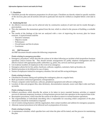 Information Systems Control and Audit (CA Final) Dhimant C. Shah
179
7. Checklists
 Checklists provide the minimum preparation for all test types. Checklists are directly related to specific modules
of the recovery plan and all sections relevant to particular test must be verified as complete before a test date is
set.
8. Analysing the test
 An effective recovery plan can be achieved only by constructive analysis of each test and its results through a
post-mortem.
 This also maintains the momentum gained from the test, which is critical to the process of building a workable
plan.
 The results of the findings of the test are analyzed with a view of improving the recovery plan for future
exercises. A typical format could be:
 Executive summary
 Objective results
 Performance
 Overall teams and list of actions
 Conclusion
(G) DRP Document
An DRP document should contain the following components
Points relating to emergency procedure
 Emergency procedures, which describe the actions to be taken following an incident which jeopardizes business
operations and/or human life. This should include arrangements for public relations management and for
effective liaison with appropriate public authorities e.g. police, fire, services and local government.
 List of phone numbers of employees in the event of an emergency.
 Emergency phone list for fire, police, hardware, software, suppliers, customers, back-up location, etc.
 Medical procedure to be followed in case of injury.
 Names of employees trained for emergency situation, first aid and life saving techniques.
Points relating to backup
 Checklist for inventory taking and updating the contingency plan on a regular basis.
 Back-up location contractual agreement, correspondences.
 Primary computer centre hardware, software, peripheral equipment and software configuration.
 Location of data and program files, data dictionary, documentation manuals, source and object codes and back-
up media.
Points relating to recovery
 Fallback procedures which describe the actions to be taken to move essential business activities or support
services to alternate temporary locations, to bring business process back into operation in the required time-scale.
 Resumption procedures, which describe the actions to be taken to return to normal business operations.
 The responsibilities of individuals describing who is responsible for executing which component of the plan.
Alternatives should be nominated as required.
 List of vendors doing business with the organisation, their contact numbers and address for emergency purposes.
 Alternate manual procedures to be followed such as preparation of invoices.
Points relating to testing
 A maintenance schedule, which specifies how and when the plan will be tested, and the process for maintaining
the plan.
 