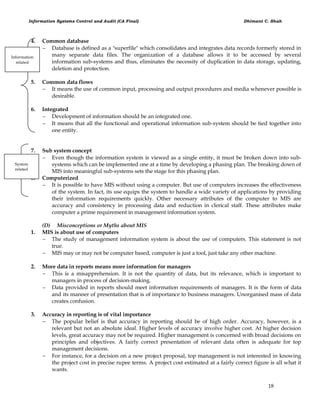 Information Systems Control and Audit (CA Final) Dhimant C. Shah
18
4. Common database
 Database is defined as a "superfile" which consolidates and integrates data records formerly stored in
many separate data files. The organization of a database allows it to be accessed by several
information sub-systems and thus, eliminates the necessity of duplication in data storage, updating,
deletion and protection.
5. Common data flows
 It means the use of common input, processing and output procedures and media whenever possible is
desirable.
6. Integrated
 Development of information should be an integrated one.
 It means that all the functional and operational information sub-system should be tied together into
one entity.
7. Sub system concept
 Even though the information system is viewed as a single entity, it must be broken down into sub-
systems which can be implemented one at a time by developing a phasing plan. The breaking down of
MIS into meaningful sub-systems sets the stage for this phasing plan.
8. Computerized
 It is possible to have MIS without using a computer. But use of computers increases the effectiveness
of the system. In fact, its use equips the system to handle a wide variety of applications by providing
their information requirements quickly. Other necessary attributes of the computer to MIS are
accuracy and consistency in processing data and reduction in clerical staff. These attributes make
computer a prime requirement in management information system.
(D) Misconceptions or Myths about MIS
1. MIS is about use of computers
 The study of management information system is about the use of computers. This statement is not
true.
 MIS may or may not be computer based, computer is just a tool, just take any other machine.
2. More data in reports means more information for managers
 This is a misapprehension. It is not the quantity of data, but its relevance, which is important to
managers in process of decision-making.
 Data provided in reports should meet information requirements of managers. It is the form of data
and its manner of presentation that is of importance to business managers. Unorganised mass of data
creates confusion.
3. Accuracy in reporting is of vital importance
 The popular belief is that accuracy in reporting should be of high order. Accuracy, however, is a
relevant but not an absolute ideal. Higher levels of accuracy involve higher cost. At higher decision
levels, great accuracy may not be required. Higher management is concerned with broad decisions on
principles and objectives. A fairly correct presentation of relevant data often is adequate for top
management decisions.
 For instance, for a decision on a new project proposal, top management is not interested in knowing
the project cost in precise rupee terms. A project cost estimated at a fairly correct figure is all what it
wants.
System
related
Information
related
 