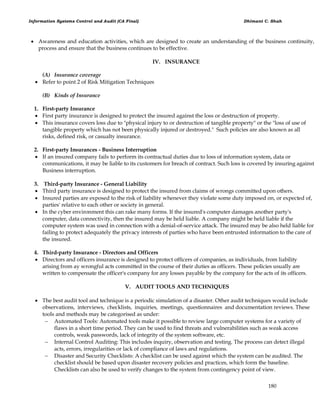 Information Systems Control and Audit (CA Final) Dhimant C. Shah
180
 Awareness and education activities, which are designed to create an understanding of the business continuity,
process and ensure that the business continues to be effective.
IV. INSURANCE
(A) Insurance coverage
 Refer to point 2 of Risk Mitigation Techniques
(B) Kinds of Insurance
1. First-party Insurance
 First party insurance is designed to protect the insured against the loss or destruction of property.
 This insurance covers loss due to "physical injury to or destruction of tangible property" or the "loss of use of
tangible property which has not been physically injured or destroyed." Such policies are also known as all
risks, defined risk, or casualty insurance.
2. First-party Insurances - Business Interruption
 If an insured company fails to perform its contractual duties due to loss of information system, data or
communications, it may be liable to its customers for breach of contract. Such loss is covered by insuring against
Business interruption.
3. Third-party Insurance - General Liability
 Third party insurance is designed to protect the insured from claims of wrongs committed upon others.
 Insured parties are exposed to the risk of liability whenever they violate some duty imposed on, or expected of,
parties' relative to each other or society in general.
 In the cyber environment this can rake many forms. If the insured's computer damages another party's
computer, data connectivity, then the insured may be held liable. A company might be held liable if the
computer system was used in connection with a denial-of-service attack. The insured may be also held liable for
failing to protect adequately the privacy interests of parties who have been entrusted information to the care of
the insured.
4. Third-party Insurance - Directors and Officers
 Directors and officers insurance is designed to protect officers of companies, as individuals, from liability
arising from ay wrongful acts committed in the course of their duties as officers. These policies usually are
written to compensate the officer's company for any losses payable by the company for the acts of its officers.
V. AUDIT TOOLS AND TECHNIQUES
 The best audit tool and technique is a periodic simulation of a disaster. Other audit techniques would include
observations, interviews, checklists, inquiries, meetings, questionnaires and documentation reviews. These
tools and methods may be categorised as under:
 Automated Tools: Automated tools make it possible to review large computer systems for a variety of
flaws in a short time period. They can be used to find threats and vulnerabilities such as weak access
controls, weak passwords, lack of integrity of the system software, etc.
 Internal Control Auditing: This includes inquiry, observation and testing. The process can detect illegal
acts, errors, irregularities or lack of compliance of laws and regulations.
 Disaster and Security Checklists: A checklist can be used against which the system can be audited. The
checklist should be based upon disaster recovery policies and practices, which form the baseline.
Checklists can also be used to verify changes to the system from contingency point of view.
 
