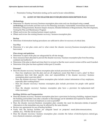 Information Systems Control and Audit (CA Final) Dhimant C. Shah
181
 Penetration Testing: Penetration testing can be used to locate vulnerabilities.
VI. AUDIT OF THE DISASTER RECOVERY/BUSINESS RESUMPTION PLAN
Methodology
 Determine if a disaster recovery/business resumption plan exists and was developed using a sound
methodology and includes activities such as Pre-Planning Activities, Vulnerability Assessment and General
Definition of Requirements, Business Impact Analysis, Detailed Definition of Requirements, Plan Development,
Testing the Plan and Maintenance Program
 Obtain and review the existing business impact analysis.
 Obtain and review the existing disaster recovery/ business resumption plan.
Backup
 Determine if information backup procedures are sufficient to allow for recovery of critical data.
Test Plan
 Determine if a test plan exists and to what extent the disaster recovery/business resumption plan has
been tested.
Plan storage and updations
 Determine if copies of the plan are safeguarded by off-site storage.
 Have resources been allocated to prevent the disaster recovery/ business resumption plan from becoming
outdated and ineffective?
 Determine if the plan is dated each time that it is revised so that the most current version will be used if needed.
 Determine if the plan has been updated within past 12 months.
Personnel
 Does the disaster recovery/ business resumption plan include provisions for Personnel
 Have key employees seen the plan and are all employees aware that there is such a plan? ii) Have
employees been told their specific roles and responsibilities if the disaster recovery/ business
resumption plan is put into effect?
 Does the disaster recovery/ business resumption plan include contact information of key employees,
especially after working hours?
 Does the disaster recovery/ business resumption plan include provisions for people with special
needs?
 Does the disaster recovery/ business resumption plan have a provision for replacement staff
when necessary?
Building, Utilities and Transportation
 Does the disaster recovery/ business resumption plan have a provision for having a building engineer inspect
the building and facilities soon after a disaster so that damage can be identified and repaired to make the
premises safe for the return of employees as soon as possible?
 Does the disaster recovery/business resumption plan consider the need for alternative shelter, if needed?
Alternatives in the immediate area may be affected by the same disaster.
 Review any agreements for use of backup facilities.
 Verify that the backup facilities are adequate based on projected needs (telecommunications,
utilities, etc.). Will the site be secure?
 Does the disaster recovery/ business resumption plan consider the failure of electrical power, natural gas,
toxic chemical containers, and pipes?
 