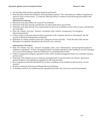 Information Systems Control and Audit (CA Final) Dhimant C. Shah
182
 Are building safety features regularly inspected and tested?
 Does the plan consider the disruption of transportation systems? This could affect the ability of employees to
report to work or return home. It could also affect the ability of vendors to provide the goods needed in the
recovery effort.
Information Technology
 Determine if the plan reflects the current IT environment.
 Determine if the plan includes prioritisation of critical applications and systems.
 Determine if the plan includes time requirements for recovery/availability of each critical system, and that they
are reasonable.
 Does the disaster recovery/ business resumption plan include arrangements for emergency
telecommunications?
 Is there a plan for alternate means of data transmission if the computer network is interrupted? Has the
security of alternate methods been considered?
 Determine if a testing schedule exists and is adequate (at least annually). Verify the date of the last test.
Determine if weaknesses identified in the last tests were corrected.
Administrative Procedures
 Does the disaster recovery/ business resumption plan cover administrative and management aspects in
addition to operations? Is there a management plan to maintain operations if the building is severely damaged
or if access to the building is denied or limited for an extended period of time?
 Is there a designated emergency operations center where incident management teams can coordinate response
and recovery?
 Determine if the disaster recovery/ business resumption plan covers procedures for disaster declaration,
general shutdown and migration of operations to the backup facility.
 Have essential records been identified? Do we have a duplicate set of essential records stored in a secure
location?
 Business Continuity Planning and Disaster Recovery Planning
 To facilitate retrieval, are essential records separated from those that will not be needed immediately?
 