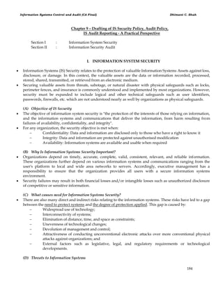 Information Systems Control and Audit (CA Final) Dhimant C. Shah
184
Chapter 9 – Drafting of IS Security Policy, Audit Policy,
IS Audit Reporting - A Practical Perspective
Section I : Information System Security
Section II : Information Security Audit
I. INFORMATION SYSTEM SECURITY
 Information Systems (IS) Security relates to the protection of valuable Information Systems Assets against loss,
disclosure, or damage. In this context, the valuable assets are the data or information recorded, processed,
stored, shared, transmitted, or retrieved from an electronic medium.
 Securing valuable assets from threats, sabotage, or natural disaster with physical safeguards such as locks,
perimeter fences, and insurance is commonly understood and implemented by most organizations. However,
security must be expanded to include logical and other technical safeguards such as user identifiers,
passwords, firewalls, etc. which are not understood nearly as well by organizations as physical safeguards.
(A) Objective of IS Security
 The objective of information system security is "the protection of the interests of those relying on information,
and the information systems and communications that deliver the information, from harm resulting from
failures of availability, confidentiality, and integrity".
 For any organization, the security objective is met when:
 Confidentiality: Data and information are disclosed only to those who have a right to know it
 Integrity: Data and information are protected against unauthorised modification
 Availability: Information systems are available and usable when required
(B) Why Is Information Systems Security Important?
 Organizations depend on timely, accurate, complete, valid, consistent, relevant, and reliable information.
These organizations further depend on various information systems and communications ranging from the
user's platform to local and wide area networks to servers. Accordingly, executive management has a
responsibility to ensure that the organization provides all users with a secure information systems
environment.
 Security failures may result in both financial losses and/or intangible losses such as unauthorized disclosure
of competitive or sensitive information.
(C) What causes need for Information Systems Security?
 There are also many direct and indirect risks relating to the information systems. These risks have led to a gap
between the need to protect systems and the degree of protection applied. This gap is caused by:
 Widespread use of technology;
 Interconnectivity of systems;
 Elimination of distance, time, and space as constraints;
 Unevenness of technological changes;
 Devolution of management and control;
 Attractiveness of conducting unconventional electronic attacks over more conventional physical
attacks against organizations; and
 External factors such as legislative, legal, and regulatory requirements or technological
developments.
(D) Threats to Information Systems
 