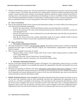 Information Systems Control and Audit (CA Final) Dhimant C. Shah
185
 Threats to information systems may arise from intentional or unintentional acts and may come from internal
or external sources. The threats may emanate from, among others, technical conditions {program bugs, disk
crashes), natural disasters (fires, floods), environmentai conditions (electrical surges), human factors (lack of
training, errors, and omissions), unauthorized access (hacking), or viruses. In addition to these, other threats,
such as business dependencies (reliance on third party communications carriers, outsourced operations, etc.)
that can potentially result in a loss of management control and oversight are increasing in significance.
(E) Basic Ground Rules
 Prior to discussing the details of how to protect the information systems, we need to define a few basic ground
rules that must be addressed sequentially:
 Rule #1: We need to know what the information systems are and where these are located.
 Rule #2: We need know the value of the information held and how difficult it would be to recreate if it
were damaged or lost.
 Rule #3: We need to know who is authorized to access the information and what they are permitted to
do with the information.
 Rule #4: We need to know how quickly information needs to be made available should it become
unavailable for whatever reason (loss, unauthorized modification, etc.)
(F) Types of Protection
1. Preventative Information Protection
 This type of protection is based on use of security controls. Information system security controls are generally
grouped into three types of control: Physical, Logical, and Administrative. Organizations require all three
types of controls.
 Here are some examples of each type of control:
 Physical: Doors, Locks, Guards, Floppy Disk Access Locks, Cables locking systems to desks/walls,
CCTV, Paper Shredders
 Logical: Passwords, Access Control Lists, Account Privileges
 Administrative: Security Awareness, User Account Revocation, Policy
2. Restorative Information Protection
 Security events that damage information systems will happen. If an organization cannot recover or recreate
critical information systems in an acceptable time period, the organization will suffer and possibly have to go
out of business.
 Planning and operating an effective and timely information system backup and recovery program is vital to
an operation. Information system backup does not simply involve backing up "just the valuable information,"
but it frequently also means backing up the system as well, since the information may need services that the
system provides to make the information usable.
 Holistic Protection (Holistic means Complete): Protecting corporate information systems from harm or loss is
not an easy task. Protection must be done holistically and give the organization the appropriate level of
security at a cost that is acceptable to the business. One must plan for the unexpected and unknown, expect
the worst events to happen, and recover from these events if and when they occur, as though nothing ever
happened. Such events can't be planned, and they always seem to happen at the most inopportune times.
Organizations that wait until the last minute to decide on a protection plan and recovery process will suffer.
(G) Information Security Policy
 