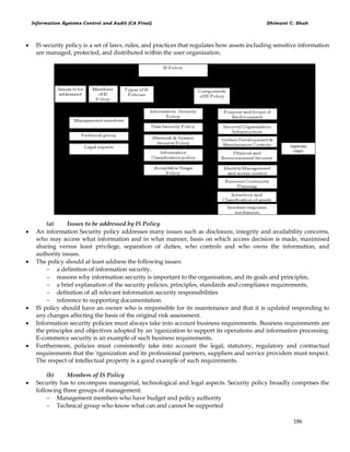 Information Systems Control and Audit (CA Final) Dhimant C. Shah
186
 IS security policy is a set of laws, rules, and practices that regulates how assets including sensitive information
are managed, protected, and distributed within the user organisation.
(a) Issues to be addressed by IS Policy
 An information Security policy addresses many issues such as disclosure, integrity and availability concerns,
who may access what information and in what manner, basis on which access decision is made, maximised
sharing versus least privilege, separation of duties, who controls and who owns the information, and
authority issues.
 The policy should at least address the following issues:
 a definition of information security,
 reasons why information security is important to the organisation, and its goals and principles,
 a brief explanation of the security policies, principles, standards and compliance requirements,
 definition of all relevant information security responsibilities
 reference to supporting documentation.
 IS policy should have an owner who is responsible for its maintenance and that it is updated responding to
any changes affecting the basis of the original risk assessment.
 Information security policies must always take into account business requirements. Business requirements are
the principles and objectives adopted by an 'rganization to support its operations and information processing.
E-commerce security is an example of such business requirements.
 Furthermore, policies must consistently take into account the legal, statutory, regulatory and contractual
requirements that the 'rganization and its professional partners, suppliers and service providers must respect.
The respect of intellectual property is a good example of such requirements.
(b) Members of IS Policy
 Security has to encompass managerial, technological and legal aspects. Security policy broadly comprises the
following three groups of management:
 Management members who have budget and policy authority
 Technical group who know what can and cannot be supported
 