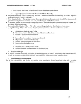 Information Systems Control and Audit (CA Final) Dhimant C. Shah
187
 Legal experts who know the legal ramifications of various policy charges
(c) Types Of Information Security Policies And Their Hierarchy
 Information Security Policy - This policy provides a definition of Information Security, its overall objective
and the importance applies to all users.
 User Security Policy - This policy sets out the responsibilities and requirements for all IT system users. It
provides security terms of reference for Users, Line Managers and System Owners.
 Network & System Security Policy - This policy sets out detailed policy for system and network security and
applies to IT department users
 Information Classification Policy - This policy sets out the policy for the classification of information
 Acceptable Usage Policy - This sets out the policy for acceptable use of email and Internet services.
(d) Components of the Security Policy
1. Purpose and Scope of the Document and the intended audience
2. Security Organization Infrastructure
3. System Development and Maintenance Controls
4. Physical and Environmental Security
5. Identity Management and access control
6. Business Continuity Planning
7. Inventory and Classification of assets
8. Incident response mechanism and incident reporting
1. Purpose and Scope
 It defines what the authorized is trying to accomplish through the policy. The primary objective of the policy
would be to ensure confidentiality, integrity and availability of information and related systems.
2. Security Organisation Structure
The security responsibility and the line of reporting in the organisation should be defined in the policy as stated
below:
 