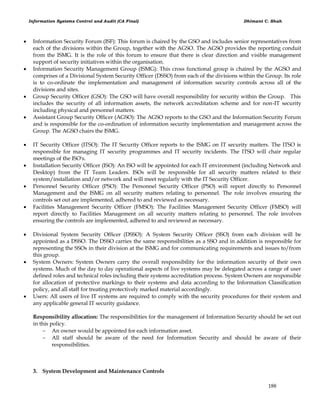 Information Systems Control and Audit (CA Final) Dhimant C. Shah
188
 Information Security Forum (ISF): This forum is chaired by the GSO and includes senior representatives from
each of the divisions within the Group, together with the AGSO. The AGSO provides the reporting conduit
from the ISMG. It is the role of this forum to ensure that there is clear direction and visible management
support of security initiatives within the organisation.
 Information Security Management Group (ISMG): This cross functional group is chaired by the AGSO and
comprises of a Divisional System Security Officer (DSSO) from each of the divisions within the Group. Its role
is to co-ordinate the implementation and management of information security controls across all of the
divisions and sites.
 Group Security Officer (GSO): The GSO will have overall responsibility for security within the Group. This
includes the security of all information assets, the network accreditation scheme and for non-IT security
including physical and personnel matters.
 Assistant Group Security Officer (AGSO): The AGSO reports to the GSO and the Information Security Forum
and is responsible for the co-ordination of information security implementation and management across the
Group. The AGSO chairs the ISMG.
 IT Security Officer (ITSO): The IT Security Officer reports to the ISMG on IT security matters. The ITSO is
responsible for managing IT security programmes and IT security incidents. The ITSO will chair regular
meetings of the ISO's.
 Installation Security Officer (ISO): An ISO will be appointed for each IT environment (including Network and
Desktop) from the IT Team Leaders. ISOs will be responsible for all security matters related to their
system/installation and/or network and will meet regularly with the IT Security Officer.
 Personnel Security Officer (PSO): The Personnel Security Officer (PSO) will report directly to Personnel
Management and the ISMG on all security matters relating to personnel. The role involves ensuring the
controls set out are implemented, adhered to and reviewed as necessary.
 Facilities Management Security Officer (FMSO): The Facilities Management Security Officer (FMSO) will
report directly to Facilities Management on all security matters relating to personnel. The role involves
ensuring the controls are implemented, adhered to and reviewed as necessary.
 Divisional System Security Officer (DSSO): A System Security Officer (SSO) from each division will be
appointed as a DSSO. The DSSO carries the same responsibilities as a SSO and in addition is responsible for
representing the SSOs in their division at the ISMG and for communicating requirements and issues to/from
this group.
 System Owners: System Owners carry the overall responsibility for the information security of their own
systems. Much of the day to day operational aspects of live systems may be delegated across a range of user
defined roles and technical roles including their systems accreditation process. System Owners are responsible
for allocation of protective markings to their systems and data according to the Information Classification
policy, and all staff for treating protectively marked material accordingly.
 Users: All users of live IT systems are required to comply with the security procedures for their system and
any applicable general IT security guidance.
Responsibility allocation: The responsibilities for the management of Information Security should be set out
in this policy.
 An owner would be appointed for each information asset.
 All staff should be aware of the need for Information Security and should be aware of their
responsibilities.
3. System Development and Maintenance Controls
 