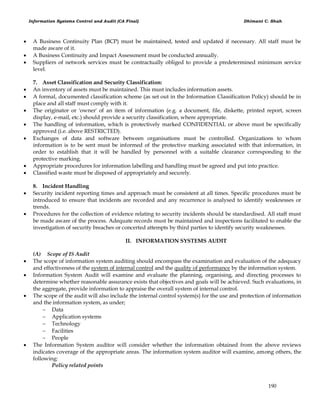 Information Systems Control and Audit (CA Final) Dhimant C. Shah
190
 A Business Continuity Plan (BCP) must be maintained, tested and updated if necessary. All staff must be
made aware of it.
 A Business Continuity and Impact Assessment must be conducted annually.
 Suppliers of network services must be contractually obliged to provide a predetermined minimum service
level.
7. Asset Classification and Security Classification:
 An inventory of assets must be maintained. This must includes information assets.
 A formal, documented classification scheme (as set out in the Information Classification Policy) should be in
place and all staff must comply with it.
 The originator or 'owner' of an item of information (e.g. a document, file, diskette, printed report, screen
display, e-mail, etc.) should provide a security classification, where appropriate.
 The handling of information, which is protectively marked CONFIDENTIAL or above must be specifically
approved (i.e. above RESTRICTED).
 Exchanges of data and software between organisations must be controlled. Organizations to whom
information is to be sent must be informed of the protective marking associated with that information, in
order to establish that it will be handled by personnel with a suitable clearance corresponding to the
protective marking.
 Appropriate procedures for information labelling and handling must be agreed and put into practice.
 Classified waste must be disposed of appropriately and securely.
8. Incident Handling
 Security incident reporting times and approach must be consistent at all times. Specific procedures must be
introduced to ensure that incidents are recorded and any recurrence is analysed to identify weaknesses or
trends.
 Procedures for the collection of evidence relating to security incidents should be standardised. All staff must
be made aware of the process. Adequate records must be maintained and inspections facilitated to enable the
investigation of security breaches or concerted attempts by third parties to identify security weaknesses.
II. INFORMATION SYSTEMS AUDIT
(A) Scope of IS Audit
 The scope of information system auditing should encompass the examination and evaluation of the adequacy
and effectiveness of the system of internal control and the quality of performance by the information system.
 Information System Audit will examine and evaluate the planning, organising, and directing processes to
determine whether reasonable assurance exists that objectives and goals will be achieved. Such evaluations, in
the aggregate, provide information to appraise the overall system of internal control.
 The scope of the audit will also include the internal control system(s) for the use and protection of information
and the information system, as under;
 Data
 Application systems
 Technology
 Facilities
 People
 The Information System auditor will consider whether the information obtained from the above reviews
indicates coverage of the appropriate areas. The information system auditor will examine, among others, the
following:
Policy related points
 