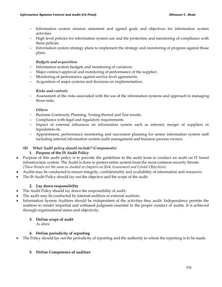 Information Systems Control and Audit (CA Final) Dhimant C. Shah
191
 Information system mission statement and agreed goals and objectives for information system
activities.
 High level policies for information system use and the protection and monitoring of compliance with
these policies.
 Information system strategy plans to implement the strategy and monitoring of progress against those
plans.
Budgets and acquisition
 Information system budgets and monitoring of variances.
 Major contract approval and monitoring of performance of the supplier.
 Monitoring of performance against service level agreements.
 Acquisition of major systems and decisions on implementation.
Risks and controls
 Assessment of the risks associated with the use of the information systems and approach to managing
those risks.
Others
 Business Continuity Planning, Testing thereof and Test results.
 Compliance with legal and regulatory requirements.
 Impact of external influences on information system such as internet, merger of suppliers or
liquidation etc.
 Appointment, performance monitoring and succession planning for senior information system staff
including internal information system audit management and business process owners.
(B) What Audit policy should include? (Components)
1. Purpose of the IS Audit Policy
 Purpose of this audit policy is to provide the guidelines to the audit team to conduct an audit on IT based
infrastructure system. The Audit is done to protect entire system from the most common security threats
(These threats are the same as studied in chapters on Risk Assessment and Contol Objectives)
 Audits may be conducted to ensure integrity, confidentiality and availability of information and resources.
 The IS Audit Policy should lay out the objective and the scope of the audit.
2. Lay down responsibility
 The Audit Policy should lay down the responsibility of audit.
 The audit may be conducted by internal auditors or external auditors.
 Information System Auditors should be independent of the activities they audit. Independence permits the
auditors to render impartial and unbiased judgment essential to the proper conduct of audits. It is achieved
through organisational status and objectivity.
3. Define scope of audit
As above
4. Define periodicity of reporting
 The Policy should lay out the periodicity of reporting and the authority to whom the reporting is to be made.
5. Define Competence of auditors
 