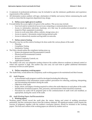 Information Systems Control and Audit (CA Final) Dhimant C. Shah
192
 A statement of professional proficiency may be included to sate the minimum qualification and experience
requirements of the auditors.
 All information system auditors will sign a declaration of fidelity and secrecy before commencing the audit
work in a form that the inspection department may design.
6. Define access rights given to auditors
 It would define the access rights to be given to the auditors. This access may include:
 User level and/or system level access to any computing or communications device
 Access to information (electronic, hardcopy, etc.) that may be produced,transmitted or stored on
respective Dept. equipment or premises
 Access to work areas (labs, offices, cubicles, storage areas, etc.)
 Access to reports / documents created during internal audit.
 Access to interactively monitor and log traffic on networks.
7. Define extent of testing
 The policy may lay out the extent of testing to be done under the various phases of the audit
 Planning
 Compliance Testing
 Substantive Testing
 The Policy should outline the compliance testing areas e.g.
 System development and Documentation Controls
 Physical and Environmental Controls
 Access Controls
 Business Continuity Controls, etc.
 Application Controls
 The auditor will carry out substantive testing wherever the auditor observes weakness in internal control or
where risk exposure is high. The auditor may also carry out such tests to gather additional information
necessary to form an audit opinion.
8. Define compulsory working papers
 The Audit Policy would define the compulsory audit working papers to be maintained and their formats.
(C) Audit Program
 A documented audit program would be developed including the following:
 Documentation of the information system auditor's procedures for collecting, analysing, interpreting,
and documenting information during the audit.
 Objectives of the audit.
 Scope, nature, and degree of testing required to achieve the audit objectives in each phase of the audit.
 Identification of technical aspects, risks, processes, and transactions which should be examined.
 Procedures for audit will be prepared prior to the commencement of audit work and modified, as
appropriate, during the course of the audit.
(D) Audit Working Papers And Documentation
1. Working papers
 Working papers should record the audit plan, the nature, timing and extent of auditing procedures
performed, and the conclusions drawn from the evidence obtained. All significant matters which require the
exercise of judgment, together with the auditor's conclusion thereon, should be included in the working
papers. The form and content of the working papers are affected by matters such as:
 