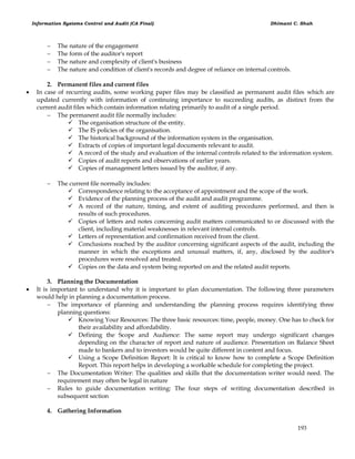 Information Systems Control and Audit (CA Final) Dhimant C. Shah
193
 The nature of the engagement
 The form of the auditor's report
 The nature and complexity of client's business
 The nature and condition of client's records and degree of reliance on internal controls.
2. Permanent files and current files
 In case of recurring audits, some working paper files may be classified as permanent audit files which are
updated currently with information of continuing importance to succeeding audits, as distinct from the
current audit files which contain information relating primarily to audit of a single period.
 The permanent audit file normally includes:
 The organisation structure of the entity.
 The IS policies of the organisation.
 The historical background of the information system in the organisation.
 Extracts of copies of important legal documents relevant to audit.
 A record of the study and evaluation of the internal controls related to the information system.
 Copies of audit reports and observations of earlier years.
 Copies of management letters issued by the auditor, if any.
 The current file normally includes:
 Correspondence relating to the acceptance of appointment and the scope of the work.
 Evidence of the planning process of the audit and audit programme.
 A record of the nature, timing, and extent of auditing procedures performed, and then is
results of such procedures.
 Copies of letters and notes concerning audit matters communicated to or discussed with the
client, including material weaknesses in relevant internal controls.
 Letters of representation and confirmation received from the client.
 Conclusions reached by the auditor concerning significant aspects of the audit, including the
manner in which the exceptions and unusual matters, if, any, disclosed by the auditor's
procedures were resolved and treated.
 Copies on the data and system being reported on and the related audit reports.
3. Planning the Documentation
 It is important to understand why it is important to plan documentation. The following three parameters
would help in planning a documentation process.
 The importance of planning and understanding the planning process requires identifying three
planning questions:
 Knowing Your Resources: The three basic resources: time, people, money. One has to check for
their availability and affordability.
 Defining the Scope and Audience: The same report may undergo significant changes
depending on the character of report and nature of audience. Presentation on Balance Sheet
made to bankers and to investors would be quite different in content and focus.
 Using a Scope Definition Report: It is critical to know how to complete a Scope Definition
Report. This report helps in developing a workable schedule for completing the project.
 The Documentation Writer: The qualities and skills that the documentation writer would need. The
requirement may often be legal in nature
 Rules to guide documentation writing: The four steps of writing documentation described in
subsequent section
4. Gathering Information
 