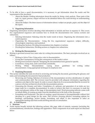 Information Systems Control and Audit (CA Final) Dhimant C. Shah
194
 To be able to have a good documentation, it is necessary to get information about the reader and the
requirement of the document.
 About the Reader: Finding information about the reader by doing a task analysis. Three parts of the
task: viz. input, process, output will have to be identified before one could develop an understanding
of a reader.
 About the Subject: The three sources of information about a subject are people, paper, and the object of
the report.
5. Organising Information
 Organising information involves deciding what information to include and how to sequence it. This covers
five organisational sequences and examines how to divide the documentation into various sections and
subsections.
 Selecting Information: Selecting what the reader needs to know. Organising the information into a
useful sequence.
 Organising the Documentation: Using the five organisational sequences: subject, difficulty,
chronological, importance and analytical.
 Dividing Into Sections: Dividing documentation into chapters or sections.
 Dividing Into Subsections: Dividing sections or chapters into subsections.
6. Writing the Documentation
 Writing is governed around four main rules for writing documentation. The basic principles involved are as
follows.
 Writing in Active Voice: Using active voice in documentation.
 Giving the Consequences: Giving the consequences of the reader's action.
 Writing from General to Specific: Designing the documentation from general to specific.
 Consistency: Using style, order and format consistently.
 Writing Online Documentation: Laying down guidelines for writing online
documentation. Using appropriate techniques to emphasize text.
7. Finalizing Documents
 This section identifies the tasks involved in reviewing and testing the document, generating the glossary and
index and formatting the document for final production.
 Reviewing and Testing: Selection of reviewer of the documentation involves identification of subject
and communication skill. The reviewer must be provided with adequate information regarding the
audience and object of the report. In order to ensure objectivity It is recommended that the reviewer be
a person who has not been involved in the documentation process.
 Generating the Glossary and Index: Compilation of a glossary and generation of an index are two
major tasks for a complete documentation. In order to achieve this task it is necessary to mark the
Index and glossary entries at the stage of documentation itself. Word processing software comes with
an inbuilt ability of creating an index from the identified text in the body of the document.
 Formatting and Production: The idea of creating a good document is incomprehensible without first
deciding on a good design for the same. This involves choosing effective formatting options for
headings, sub-headings, section breaks, formatting, and allied. It also important to select an
appropriate binding style that would aid filing and ease of consultation.
(E) Is Audit Reports
1. Structure
 Audit reports broadly include the following sections: title page, table of contents, summary (including the
recommendations), introduction, findings and appendices. These components of an audit report are discussed
below:
 