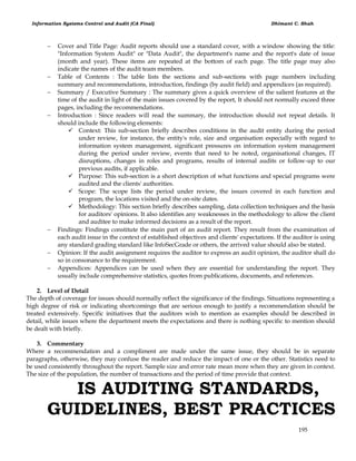 Information Systems Control and Audit (CA Final) Dhimant C. Shah
195
 Cover and Title Page: Audit reports should use a standard cover, with a window showing the title:
"Information System Audit" or "Data Audit", the department's name and the report's date of issue
(month and year). These items are repeated at the bottom of each page. The title page may also
indicate the names of the audit team members.
 Table of Contents : The table lists the sections and sub-sections with page numbers including
summary and recommendations, introduction, findings (by audit field) and appendices (as required).
 Summary / Executive Summary : The summary gives a quick overview of the salient features at the
time of the audit in light of the main issues covered by the report, It should not normally exceed three
pages, including the recommendations.
 Introduction : Since readers will read the summary, the introduction should not repeat details. It
should include the following elements:
 Context: This sub-section briefly describes conditions in the audit entity during the period
under review, for instance, the entity's role, size and organisation especially with regard to
information system management, significant pressures on information system management
during the period under review, events that need to be noted, organisational changes, IT
disruptions, changes in roles and programs, results of internal audits or follow-up to our
previous audits, if applicable.
 Purpose: This sub-section is a short description of what functions and special programs were
audited and the clients' authorities.
 Scope: The scope lists the period under review, the issues covered in each function and
program, the locations visited and the on-site dates.
 Methodology: This section briefly describes sampling, data collection techniques and the basis
for auditors' opinions. It also identifies any weaknesses in the methodology to allow the client
and auditee to make informed decisions as a result of the report.
 Findings: Findings constitute the main part of an audit report. They result from the examination of
each audit issue in the context of established objectives and clients' expectations. If the auditor is using
any standard grading standard like InfoSecGrade or others, the arrived value should also be stated.
 Opinion: If the audit assignment requires the auditor to express an audit opinion, the auditor shall do
so in consonance to the requirement.
 Appendices: Appendices can be used when they are essential for understanding the report. They
usually include comprehensive statistics, quotes from publications, documents, and references.
2. Level of Detail
The depth of coverage for issues should normally reflect the significance of the findings. Situations representing a
high degree of risk or indicating shortcomings that are serious enough to justify a recommendation should be
treated extensively. Specific initiatives that the auditors wish to mention as examples should be described in
detail, while issues where the department meets the expectations and there is nothing specific to mention should
be dealt with briefly.
3. Commentary
Where a recommendation and a compliment are made under the same issue, they should be in separate
paragraphs, otherwise, they may confuse the reader and reduce the impact of one or the other. Statistics need to
be used consistently throughout the report. Sample size and error rate mean more when they are given in context.
The size of the population, the number of transactions and the period of time provide that context.
IS AUDITING STANDARDS,
GUIDELINES, BEST PRACTICES
 