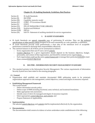 Information Systems Control and Audit (CA Final) Dhimant C. Shah
197
Chapter 10 – IS Auditing Standards, Guidelines, Best Practices
Section (I) IS Audit Standards
Section (II) ISO 27001
Section (III) Capability maturity model
Section (IV) COBIT - IT Governance Model
Section (V) COCO
Section (VI) ITIL (IT INFRASTRUCTURE LIBRARY)
Section (VII) Systrust and Webtrust
Section (VIII) HIPAA
Section (IX) SAS 70 - Statement of auditing standards for service organisations
I. IS AUDIT STANDARDS
 IS Audit Standards are agreed, repeatable way of performing IS activities. They are the technical
specifications or other precise criteria designed to be used consistently as a rule, guideline, or definition.
 IS Audit Standards provide audit professionals a clear idea of the minimum level of acceptable
performance essential to discharge their responsibilities effectively.
 The common features in all of them can be summarized as follows:
 Every organization that uses IT uses a set of controls.
 Control objectives for a given organization should depend on the business objectives, budget,
personality, and context of that organization, and should be constant across organizations.
 Each organization could use the same control framework to manage their particular controls to meet
those constant control objectives.
II. ISO 27001 - INFORMATION SECURITY MANAGEMENT STANDARD
 This standard pertains to the Information Security Management. The various requirements of Information
Security System have been stated in the ensuing paragraphs:
(A) General
 Organization shall establish and maintain documented ISMS addressing assets to be protected,
organizations approach to risk management, control objectives, control and degree of assurance required.
 Establishing Management Framework
This would include
 Define information security policy;
 Define scope of ISMS including functional, asset, technical, and locational boundaries;
 Make appropriate risk assessment ;
 Identify areas of risk to be managed and degree of assurance required;
 Select appropriate control objectives and controls; and
 Prepare Statement of Applicability.
 Implementation
The selected control objectives and controls shall be implemented effectively by the organization.
 Documentation
The documentation shall consist of evidence of action undertaken under establishment of the following:
 