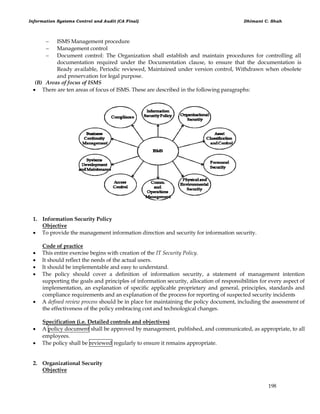 Information Systems Control and Audit (CA Final) Dhimant C. Shah
198
 ISMS Management procedure
 Management control
 Document control: The Organization shall establish and maintain procedures for controlling all
documentation required under the Documentation clause, to ensure that the documentation is
Ready available, Periodic reviewed, Maintained under version control, Withdrawn when obsolete
and preservation for legal purpose.
(B) Areas of focus of ISMS
 There are ten areas of focus of ISMS. These are described in the following paragraphs:
1. Information Security Policy
Objective
 To provide the management information direction and security for information security.
Code of practice
 This entire exercise begins with creation of the IT Security Policy.
 It should reflect the needs of the actual users.
 It should be implementable and easy to understand.
 The policy should cover a definition of information security, a statement of management intention
supporting the goals and principles of information security, allocation of responsibilities for every aspect of
implementation, an explanation of specific applicable proprietary and general, principles, standards and
compliance requirements and an explanation of the process for reporting of suspected security incidents
 A defined review process should be in place for maintaining the policy document, including the assessment of
the effectiveness of the policy embracing cost and technological changes.
Specification (i.e. Detailed controls and objectives)
 A policy document shall be approved by management, published, and communicated, as appropriate, to all
employees.
 The policy shall be reviewed regularly to ensure it remains appropriate.
2. Organizational Security
Objective
 