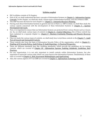 Information Systems Control and Audit (CA Final) Dhimant C. Shah
2
Syllabus snaphot
 ISCA syllabus consists of 10 chapters.
 First of all, we shall understand the basic concepts of Information Systems in Chapter 1 – Information System
Concepts. In this chapter, we shall also study various types of Information Systems, and one of them is ERP.
 This ERP becomes the basis for next chapter i.e. Chapter 2 – Enterprise Resource Planning.
 Having read about Information Systems in general and one of them i.e. ERP in detail, we shall then study the
various aspects concerned with the development of these Information Systems in Chapter 3 – Systems
Development Life Cycle.
 Now, it is important to ensure that our Information Systems are protected from various threats such as viruses
etc. So, we shall study various types of controls in Chapter 6 – Control Objectives. One of these controls has
been explained in a separate chapter i.e. Chapter 8 - Business Continuity Planning and Disaster Recovery
Planning.
 Once we study the various types of controls, we shall study how to test these controls in the Chapter 7 – Audit
Test of General and Automated Controls.
 These controls also form the basis of Information Security Policy of the organization, which is Chapter 9 -
Drafting of IS Security Policy, Audit Policy, IS Audit Reporting - A Practical Perspective.
 There are different standards (just like Auditing standards), which provide the guidelines etc for testing
controls, which are covered in Chapter 10 - Information Systems Auditing Standards, Guidelines, Best
Practices.
 For any organization, it is not only important to install controls within Information Systems, but also
important to assess the various risks which can cause harm to the Information Systems. Detailedstudy of these
risks is covered in Chapter 4 - Risk Assessment Methodologies and Applications.
 Also, the various aspects of IT Act 2008 are covered in Chapter 5 - Information Technology Act 2008.
 