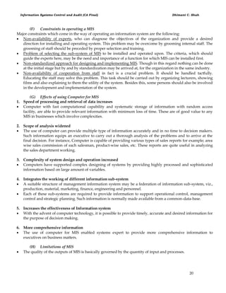 Information Systems Control and Audit (CA Final) Dhimant C. Shah
20
(F) Constraints in operating a MIS
Major constraints which come in the way of operating an information system are the following:
 Non-availability of experts, who can diagnose the objectives of the organization and provide a desired
direction for installing and operating system. This problem may be overcome by grooming internal staff. The
grooming of staff should be preceded by proper selection and training.
 Problem of selecting the sub-system of MIS to be installed and operated upon. The criteria, which should
guide the experts here, may be the need and importance of a function for which MIS can be installed first.
 Non-standardized approach for designing and implementing MIS. Though in this regard nothing can be done
at the initial stage but by and by standardization may be arrived at, for the organization in the same industry.
 Non-availability of cooperation from staff in fact is a crucial problem. It should be handled tactfully.
Educating the staff may solve this problem. This task should be carried out by organizing lecturers, showing
films and also explaining to them the utility of the system. Besides this, some persons should also be involved
in the development and implementation of the system.
(G) Effects of using Computer for MIS
1. Speed of processing and retrieval of data increases
 Computer with fast computational capability and systematic storage of information with random access
facility, are able to provide relevant information with minimum loss of time. These are of good value to any
MIS in businesses which involve complexities.
2. Scope of analysis widened
 The use of computer can provide multiple type of information accurately and in no time to decision makers.
Such information equips an executive to carry out a thorough analysis of the problems and to arrive at the
final decision. For instance, Computer is capable of providing various types of sales reports for example; area
wise sales commission of each salesman, product-wise sales, etc. These reports are quite useful in analyzing
the sales department working.
3. Complexity of system design and operation increased
 Computers have supported complex designing of systems by providing highly processed and sophisticated
information based on large amount of variables.
4. Integrates the working of different information sub-system
 A suitable structure of management information system may be a federation of information sub-system, viz.,
production, material, marketing, finance, engineering and personnel.
 Each of these sub-systems are required to provide information to support operational control, management
control and strategic planning. Such information is normally made available from a common-data-base.
5. Increases the effectiveness of Information system
 With the advent of computer technology, it is possible to provide timely, accurate and desired information for
the purpose of decision making.
6. More comprehensive information
 The use of computer for MIS enabled systems expert to provide more comprehensive information to
executives on business matters.
(H) Limitations of MIS
 The quality of the outputs of MIS is basically governed by the quantity of input and processes.
 