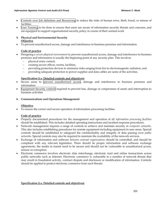 Information Systems Control and Audit (CA Final) Dhimant C. Shah
200
 Controls over Job definition and Resourcing to reduce the risks of human error, theft, fraud, or misuse of
facilities
 User Training to be done to ensure that users are aware of information security threats and concerns, and
are equipped to support organisational security policy in course of their normal work
5. Physical and Environmental Security
Objective
 To prevent unauthorized access, damage and interference to business premises and information.
Code of practice
 Designing a secure physical environment to prevent unauthorized access, damage and interference to business
premises and information is usually the beginning point of any security plan. This involves
 physical entry control,
 creating secure offices, rooms, facilities,
 providing protection devices to minimize risks ranging from fire to electromagnetic radiation, and
 providing adequate protection to power supplies and data cables are some of the activities.
Specification (i.e. Detailed controls and objectives)
 Secure areas to prevent unauthorized access, damage and interference to business premises and
information
 Equipment Security controls required to prevent loss, damage or compromise of assets and interruption to
business activities
6. Communications and Operations Management
Objective
 To ensure the correct and secure operation of information processing facilities.
Code of practice
 Properly documented procedures for the management and operation of all information processing facilities
should be established. This includes detailed operating instructions and incident response procedures.
 Network management requires a range of controls to achieve and maintain security in computer networks.
This also includes establishing procedures for remote equipment including equipment in user areas. Special
controls should be established to safeguard the confidentiality and integrity of data passing over public
networks. Special controls may also be required to maintain the availability of the network services.
 Exchange of information and software between external organizations should be controlled, and should be
compliant with any relevant legislation. There should be proper information and software exchange
agreements, the media in transit need to be secure and should not be vulnerable to unauthorized access,
misuse or corruption.
 Electronic commerce involves electronic data interchange, electronic mail and online transactions across
public networks such as Internet. Electronic commerce is vulnerable to a number of network threats that
may result in fraudulent activity, contract dispute and disclosure or modification of information. Controls
should be applied to protect electronic commerce from such threats.
Specification (i.e. Detailed controls and objectives)
 