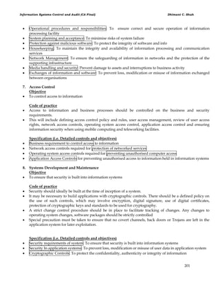 Information Systems Control and Audit (CA Final) Dhimant C. Shah
201
 Operational procedures and responsibilities: To ensure correct and secure operation of information
processing facility
 System planning and acceptance: To minimise risks of system failure
 Protection against malicious software: To protect the integrity of software and info
 Housekeeping: To maintain the integrity and availability of information processing and communication
services
 Network Management: To ensure the safeguarding of information in networks and the protection of the
supporting infrastructure
 Media handling and security: Prevent damage to assets and interruptions to business activity
 Exchanges of information and software: To prevent loss, modification or misuse of information exchanged
between organisations
7. Access Control
Objective
 To control access to information
Code of practice
 Access to information and business processes should be controlled on the business and security
requirements.
 This will include defining access control policy and rules, user access management, review of user access
rights, network access controls, operating system access control, application access control and ensuring
information security when using mobile computing and teleworking facilities.
Specification (i.e. Detailed controls and objectives)
 Business requirement to control access to information
 Network access controls required for protection of networked services
 Operating system access controls required for preventing unauthorised computer access
 Application Access Controls for preventing unauthorised access to information held in information systems
8. Systems Development and Maintenance
Objective
 To ensure that security is built into information systems
Code of practice
 Security should ideally be built at the time of inception of a system.
 It may be necessary to build applications with cryptographic controls. There should be a defined policy on
the use of such controls, which may involve encryption, digital signature, use of digital certificates,
protection of cryptographic keys and standards to be used for cryptography.
 A strict change control procedure should be in place to facilitate tracking of changes. Any changes to
operating system changes, software packages should be strictly controlled
 Special precaution must be taken to ensure that no covert channels, back doors or Trojans are left in the
application system for later exploitation.
Specification (i.e. Detailed controls and objectives)
 Security requirements of system: To ensure that security is built into information systems
 Security In application systems: To prevent loss, modification or misuse of user data in application system
 Cryptographic Controls: To protect the confidentiality, authenticity or integrity of information
 