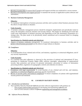 Information Systems Control and Audit (CA Final) Dhimant C. Shah
202
 Security of system files: To ensure that IT projects and support activities are conducted in a secure manner
 Security In development and support process: To maintain the security of application system software and
information
9. Business Continuity Management
Objective
 To counteract interruptions to business processes activities and to protect critical business processes from
the effects of major failures or disasters
Code of practice
 A business continuity management process should be designed, implemented and periodically tested to
reduce the disruption caused by disasters and security failures. This begins by identifying all events that
could cause interruptions to business processes and depending on the risk assessment, preparation of a
strategy plan. The plan needs to be periodically tested, maintained and re-assessed based on changing
circumstances
Specification (i.e. Detailed controls and objectives)
 Aspects of business continuity management: To counteract interruptions to business activities and to
protect critical business processes from the effects of major failures or disasters
10. Compliance
Objective
 To avoid breaches of any criminal and civil law, and statutory, regulatory or contractual obligations, and of
any security requirements.
Code of practice
 It is essential that strict adherence is observed to the provision of national and international IT laws,
pertaining to Intellectual Property Rights (IPR), software copyrights, safeguarding of organizational
records, data protection and privacy of personal information, prevention of misuse of information
processing facilities, regulation of cryptographic controls and collection of evidence.
Specification (i.e. Detailed controls and objectives)
 Compliance with legal requirements: To avoid breaches of any criminal and civil law, and statutory,
regulatory, or contractual obligations, and of any security requirements
 Review of security policy and technical compliance: To ensure compliance of systems with organisational
security policies and standards
III. CAPABILITY MATURITY MODEL
(A) Introduction and definition
 The Capability Maturity Model for Software provides software organizations with guidance on
 how to gain control of their processes for developing and maintaining software and
 how to evolve toward a culture of software engineering and management excellence.
(B) Software Process Maturity
 