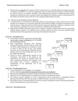Information Systems Control and Audit (CA Final) Dhimant C. Shah
203
 Software process maturity is the extent to which a specific process is explicitly defined, managed, measured,
controlled, and effective. As a software organization gains in software process maturity, it institutionalizes
its software process via policies, standards, and organizational structures. Institutionalization entails
building an infrastructure and a corporate culture that supports the methods, practices, and procedures of
the business so that they endure after those who originally defined them have gone.
(C) The Five Levels of Software Process Maturity
 A maturity level is a well-defined evolutionary plateau toward achieving a mature software process. Each
maturity level comprises a set of process goals that, when satisfied, stabilize an important component of the
software process. Achieving each level of the maturity framework establishes a different component in the
software process, resulting in an increase in the process capability of the organization.
 Organizing the CMM into the five levels shown in Figure-1 prioritizes improvement actions for increasing
software process maturity. The labelled arrows in Figure indicate the type of process capability being
institutionalized by the organization at each step of the maturity framework.
(i) Level 1 - The Initial Level:
 At the Initial Level, the organization typically does
not provide a stable environment for developing
and maintaining software.
 Such organizations frequently have difficulty
making commitments that the staff can meet with
an orderly engineering process, resulting in a series
of crises. In spite of this ad hoc, even chaotic
processes, Level 1 organizations frequently develop
products that work, even though they may be over
the budget and schedule.
 Success in Level 1 organizations depends on the
competence and heroics of the people in the
organization and cannot be repeated unless the
same competent individuals are assigned to the
next project. Thus, at Level 1, capability is a
characteristic of the individuals, not of the
organization.
(ii) Level 2 - The Repeatable Level:
 At the Repeatable Level, policies for managing a
software project and procedures to implement those policies are established.
 Planning and managing new projects is based on experience with similar projects.
 Projects in Level 2 organizations have installed basic software management controls.
 The software process capability of Level 2 organizations can be summarized as disciplined because
planning and tracking of the software project is stable and earlier successes can be repeated.
 The project's process is under the effective control of a project management system, following realistic plans
based on the performance of previous projects.
(iii) Level 3 - The Defined Level:
 