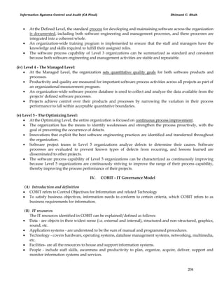 Information Systems Control and Audit (CA Final) Dhimant C. Shah
204
 At the Defined Level, the standard process for developing and maintaining software across the organization
is documented, including both software engineering and management processes, and these processes are
integrated into a coherent whole.
 An organization-wide training program is implemented to ensure that the staff and managers have the
knowledge and skills required to fulfill their assigned roles.
 The software process capability of Level 3 organizations can be summarized as standard and consistent
because both software engineering and management activities are stable and repeatable.
(iv) Level 4 - The Managed Level:
 At the Managed Level, the organization sets quantitative quality goals for both software products and
processes.
 Productivity and quality are measured for important software process activities across all projects as part of
an organizational measurement program.
 An organization-wide software process database is used to collect and analyze the data available from the
projects' defined software processes.
 Projects achieve control over their products and processes by narrowing the variation in their process
performance to fall within acceptable quantitative boundaries.
(v) Level 5 - The Optimizing Level:
 At the Optimizing Level, the entire organization is focused on continuous process improvement.
 The organization has the means to identify weaknesses and strengthen the process proactively, with the
goal of preventing the occurrence of defects.
 Innovations that exploit the best software engineering practices are identified and transferred throughout
the organization.
 Software project teams in Level 5 organizations analyze defects to determine their causes. Software
processes are evaluated to prevent known types of defects from recurring, and lessons learned are
disseminated to other projects.
 The software process capability of Level 5 organizations can be characterized as continuously improving
because Level 5 organizations are continuously striving to improve the range of their process capability,
thereby improving the process performance of their projects.
IV. COBIT - IT Governance Model
(A) Introduction and definition
 COBIT refers to Control Objectives for Information and related Technology
 To satisfy business objectives, information needs to conform to certain criteria, which COBIT refers to as
business requirements for information.
(B) IT resources
The IT resources identified in COBIT can be explained/defined as follows:
 Data - are objects in their widest sense (i.e. external and internal), structured and non-structured, graphics,
sound, etc.
 Application systems - are understood to be the sum of manual and programmed procedures.
 Technology - covers hardware, operating systems, database management systems, networking, multimedia,
etc.
 Facilities- are all the resources to house and support information systems.
 People - include staff skills, awareness and productivity to plan, organize, acquire, deliver, support and
monitor information systems and services.
 