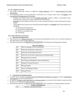 Information Systems Control and Audit (CA Final) Dhimant C. Shah
205
(C) The COBIT Framework
 The COBIT Framework consists of high-level control objectives and an overall structure for their
classification.
 The underlying theory for the classification is that there are, in essence, three levels of IT efforts when
considering the management of IT resources.
 Starting at the bottom, there are the activities and tasks needed to achieve a measurable result.
Activities have a life-cycle concept while tasks are more discrete.
 Processes are then defined one layer up as a series of joined activities or tasks with natural (control)
breaks.
 At the highest level, processes are naturally grouped together into domains. Four broad domains are
identified:
(a) planning and organisation,
(b) acquisition and implementation,
(c) delivery and support, and
(d) monitoring.
(D) Control Objectives of Domains
1. Planning and Organisation
 This domain covers strategy and tactics, and concerns the identification of the way IT can best contribute to
the achievement of the business objectives.
 The following table lists the high level control objectives for the Planning and Organization domain:
Plan and Organize
P01 Define a Strategic IT Plan and direction
P02 Define the Information Architecture
P03 Determine Technological Direction
P04 Define the IT Processes, Organisation and Relationships
P05
,
Manage the IT Investment
P06 Communicate Management Aims and Direction
P07 Manage IT Human Resources
P08 Manage Quality
P09 Assess and Manage IT Risks
P010 Manage Projects
2. Acquisition and Implementation
 To realize the IT strategy, IT solutions need to be identified, developed or acquired, as well as implemented
and integrated into the business process.
 In addition, changes in and maintenance of existing systems are covered by this domain to make sure that
the life cycle is continued for these systems.
 The following table lists the high level control objectives for the Acquisition and Implementation domain.
Acquire and Implement
AI1 Identify Automated Solutions
 