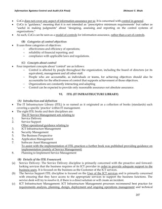 Information Systems Control and Audit (CA Final) Dhimant C. Shah
207
 CoCo does not cover any aspect of information assurance per se. It is concerned with control in general.
 CoCo is "guidance," meaning that it is not intended as "prescriptive minimum requirements" but rather as
"useful in making judgments" about "designing, assessing and reporting on the control systems of
organizations."
 As such, CoCo can be seen as a model of controls for information assurance, rather than a set of controls.
(B) Categories of control objectives
 It uses three categories of objectives:
 effectiveness and efficiency of operations;
 reliability of financial reporting; and
 compliance with applicable laws and regulations.
(C) Concepts about control
 Four important concepts about "control" are as follows:
 Control is affected by people throughout the organization, including the board of directors (or its
equivalent), management and all other staff.
 People who are accountable, as individuals or teams, for achieving objectives should also be
accountable for the effectiveness of control that supports achievement of those objectives.
 Organizations are constantly interacting and adapting
 Control can be expected to provide only reasonable assurance not absolute assurance.
VI. ITIL (IT INFRASTRUCTURE LIBRARY)
(A) Introduction and definition
 The IT Infrastructure Library (ITIL) is so named as it originated as a collection of books (standards) each
covering a specific 'practice' within IT management.
 The eight ITIL books and their disciplines are:
The IT Service Management sets relating to
1. Service Delivery
2. Service Support
Other operational guidance relating to
3. ICT Infrastructure Management
4. Security Management
5. The Business Perspective
6. Application Management
7. Software Asset Management
To assist with the implementation of ITIL practices a further book was published providing guidance on
implementation (mainly of Service Management)
8. Planning to Implement Service Management
(B) Details of the ITIL Framework
(a) Service Delivery: The Service Delivery discipline is primarily concerned with the proactive and forward-
looking services that the business requires of its ICT provider in order to provide adequate support to the
business users. It is focused on the business as the Customer of the ICT services.
(b) The Service Support ITIL discipline is focused on the User of the ICT services and is primarily concerned
with ensuring that they have access to the appropriate services to support the business functions. The
service desk will try to resolve it, if there is a direct solution or will create an incident.
(c) ICT Infrastructure Management: ICT Infrastructure Management processes recommend best practice for
requirements analysis, planning, design, deployment and ongoing operations management and technical
 