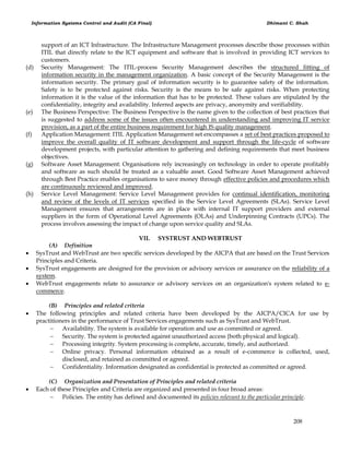Information Systems Control and Audit (CA Final) Dhimant C. Shah
208
support of an ICT Infrastructure. The Infrastructure Management processes describe those processes within
ITIL that directly relate to the ICT equipment and software that is involved in providing ICT services to
customers.
(d) Security Management: The ITIL-process Security Management describes the structured fitting of
information security in the management organization. A basic concept of the Security Management is the
information security. The primary goal of information security is to guarantee safety of the information.
Safety is to be protected against risks. Security is the means to be safe against risks. When protecting
information it is the value of the information that has to be protected. These values are stipulated by the
confidentiality, integrity and availability. Inferred aspects are privacy, anonymity and verifiability.
(e) The Business Perspective: The Business Perspective is the name given to the collection of best practices that
is suggested to address some of the issues often encountered in understanding and improving IT service
provision, as a part of the entire business requirement for high IS quality management.
(f) Application Management: ITIL Application Management set encompasses a set of best practices proposed to
improve the overall quality of IT software development and support through the life-cycle of software
development projects, with particular attention to gathering and defining requirements that meet business
objectives.
(g) Software Asset Management: Organisations rely increasingly on technology in order to operate profitably
and software as such should be treated as a valuable asset. Good Software Asset Management achieved
through Best Practice enables organisations to save money through effective policies and procedures which
are continuously reviewed and improved.
(h) Service Level Management: Service Level Management provides for continual identification, monitoring
and review of the levels of IT services specified in the Service Level Agreements (SLAs). Service Level
Management ensures that arrangements are in place with internal IT support providers and external
suppliers in the form of Operational Level Agreements (OLAs) and Underpinning Contracts (UPCs). The
process involves assessing the impact of change upon service quality and SLAs.
VII. SYSTRUST AND WEBTRUST
(A) Definition
 SysTrust and WebTrust are two specific services developed by the AICPA that are based on the Trust Services
Principles and Criteria.
 SysTrust engagements are designed for the provision or advisory services or assurance on the reliability of a
system.
 WebTrust engagements relate to assurance or advisory services on an organization's system related to e-
commerce.
(B) Principles and related criteria
 The following principles and related criteria have been developed by the AICPA/CICA for use by
practitioners in the performance of Trust Services engagements such as SysTrust and WebTrust.
 Availability. The system is available for operation and use as committed or agreed.
 Security. The system is protected against unauthorized access {both physical and logical).
 Processing integrity. System processing is complete, accurate, timely, and authorized.
 Online privacy. Personal information obtained as a result of e-commerce is collected, used,
disclosed, and retained as committed or agreed.
 Confidentiality. Information designated as confidential is protected as committed or agreed.
(C) Organization and Presentation of Principles and related criteria
 Each of these Principles and Criteria are organized and presented in four broad areas:
 Policies. The entity has defined and documented its policies relevant to the particular principle.
 