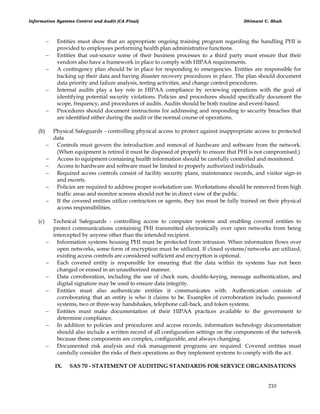 Information Systems Control and Audit (CA Final) Dhimant C. Shah
210
 Entities must show that an appropriate ongoing training program regarding the handling PHI is
provided to employees performing health plan administrative functions.
 Entities that out-source some of their business processes to a third party must ensure that their
vendors also have a framework in place to comply with HIPAA requirements.
 A contingency plan should be in place for responding to emergencies. Entities are responsible for
backing up their data and having disaster recovery procedures in place. The plan should document
data priority and failure analysis, testing activities, and change control procedures.
 Internal audits play a key role in HIPAA compliance by reviewing operations with the goal of
identifying potential security violations. Policies and procedures should specifically document the
scope, frequency, and procedures of audits. Audits should be both routine and event-based.
 Procedures should document instructions for addressing and responding to security breaches that
are identified either during the audit or the normal course of operations.
(b) Physical Safeguards - controlling physical access to protect against inappropriate access to protected
data
 Controls must govern the introduction and removal of hardware and software from the network.
(When equipment is retired it must be disposed of properly to ensure that PHI is not compromised.)
 Access to equipment containing health information should be carefully controlled and monitored.
 Access to hardware and software must be limited to properly authorized individuals.
 Required access controls consist of facility security plans, maintenance records, and visitor sign-in
and escorts.
 Policies are required to address proper workstation use. Workstations should be removed from high
traffic areas and monitor screens should not be in direct view of the public.
 If the covered entities utilize contractors or agents, they too must be fully trained on their physical
access responsibilities.
(c) Technical Safeguards - controlling access to computer systems and enabling covered entities to
protect communications containing PHI transmitted electronically over open networks from being
intercepted by anyone other than the intended recipient.
 Information systems housing PHI must be protected from intrusion. When information flows over
open networks, some form of encryption must be utilized. If closed systems/networks are utilized,
existing access controls are considered sufficient and encryption is optional.
 Each covered entity is responsible for ensuring that the data within its systems has not been
changed or erased in an unauthorized manner.
 Data corroboration, including the use of check sum, double-keying, message authentication, and
digital signature may be used to ensure data integrity.
 Entities must also authenticate entities it communicates with. Authentication consists of
corroborating that an entity is who it claims to be. Examples of corroboration include; password
systems, two or three-way handshakes, telephone call-back, and token systems.
 Entities must make documentation of their HIPAA practices available to the government to
determine compliance.
 In addition to policies and procedures and access records, information technology documentation
should also include a written record of all configuration settings on the components of the network
because these components are complex, configurable, and always changing.
 Documented risk analysis and risk management programs are required. Covered entities must
carefully consider the risks of their operations as they implement systems to comply with the act.
IX. SAS 70 - STATEMENT OF AUDITING STANDARDS FOR SERVICE ORGANISATIONS
 