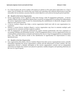 Information Systems Control and Audit (CA Final) Dhimant C. Shah
212
 In a Type II report, the service auditor will express an opinion on the same items noted above in a Type I
report, and (3) whether the controls that were tested were operating with sufficient effectiveness to provide
reasonable, but not absolute, assurance that the control objectives were achieved during the period specified.
(B) Benefits to the Service Organization
 Service organizations receive significant value from having a SAS 70 engagement performed. A Service
Auditor's Report with an unqualified opinion that is issued by an Independent Accounting Firm differentiates
the service organization from its peers by demonstrating the establishment of effectively designed control
objectives and control activities.
 A Service Auditor's Report also helps a service organization build trust with its user organizations (i.e.
customers).
 Without a current Service Auditor's Report, a service organization may have to entertain multiple audit
requests from its customers and their respective auditors.
 SAS 70 engagements are generally performed by control oriented professionals who have experience in
accounting, auditing, and information security. A SAS 70 engagement allows a service organization to have its
control policies and procedures evaluated and tested (in the case of a Type II engagement) by an independent
party. Very often this process results in the identification of opportunities for improvements in many
operational areas.
(C) Benefits to the User Organization
 User organizations that obtain a Service Auditor's Report from their service organization(s) receive valuable
information regarding the service organization's controls and the effectiveness of those controls. The user
organization receives a detailed description of the service organization's controls and an independent
assessment of whether the controls were placed in operation, suitably designed, and operating effectively (in
the case of a Type II report).
 