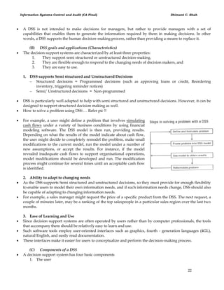 Information Systems Control and Audit (CA Final) Dhimant C. Shah
22
 A DSS is not intended to make decisions for managers, but rather to provide managers with a set of
capabilities that enables them to generate the information required by them in making decisions. In other
words, a DSS supports the human decision-making process, rather than providing a means to replace it.
(B) DSS goals and applications (Characteristics)
 The decision support systems are characterized by at least three properties:
1. They support semi structured or unstructured decision-making.
2. They are flexible enough to respond to the changing needs of decision makers, and
3. They are easy to use.
1. DSS supports Semi structured and Unstructured Decisions
 Structured decisions = Programmed decisions (such as approving loans or credit, Reordering
inventory, triggering reminder notices)
 Semi/ Unstructured decisions = Non-programmed
 DSS is particularly well adapted to help with semi structured and unstructured decisions. However, it can be
designed to support structured decision making as well.
 How to solve a problem using DSS … Refer pic !!
 For example, a user might define a problem that involves simulating
cash flows under a variety of business conditions by using financial
modeling software. The DSS model is then run, providing results.
Depending on what the results of the model indicate about cash flow,
the user might decide to completely remodel the problem, make small
modifications to the current model, run the model under a number of
new assumptions, or accept the results. For instance, if the model
revealed inadequate cash flows to support organisational operations,
model modifications should be developed and run. The modification
process might continue for several times until an acceptable cash flow
is identified.
2. Ability to adapt to changing needs
 As the DSS supports Semi structured and unstructured decisions, so they must provide for enough flexibility
to enable users to model their own information needs, and if such information needs change, DSS should also
be capable of adapting to changing information needs.
 For example, a sales manager might request the price of a specific product from the DSS. The next request, a
couple of minutes later, may be a ranking of the top salespeople in a particular sales region over the last two
months.
3. Ease of Learning and Use
 Since decision support systems are often operated by users rather than by computer professionals, the tools
that accompany them should be relatively easy to learn and use.
 Such software tools employ user-oriented interfaces such as graphics, fourth - generation languages (4GL),
natural English, and easily read documentation.
 These interfaces make it easier for users to conceptualize and perform the decision-making process.
(C) Components of a DSS
 A decision support system has four basic components
1. The user
 