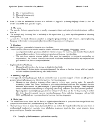 Information Systems Control and Audit (CA Final) Dhimant C. Shah
23
2. One or more databases
3. Planning language, and
4. The model base
 User ---- uses the information available in a database ---- applies a planning language of DSS ---- and the
model base of DSS then gives the output.
1. The users
 The user of a decision support system is usually a manager with an unstructured or semi-structured problem
to solve.
 The manager may be at any level of authority in the organization (e.g., either top management or operating
management).
 A user does not need extensive education in computer programming in part because a special planning
language performs the communication function within the decision support system.
.
2. Databases
 Decision support systems include one or more databases.
 These databases contain both routine and non-routine data from both internal and external sources.
 An organization often generates data from internal sources. For example, data from the financial and
managerial accounting systems such as account, transaction, and planning data.
 The data from external sources include data about the operating environment surrounding an
organization - for example, data about economic conditions, market demand for the organization‘s
goods or services, and industry competition.
 Implementation of database
 Physical level: It involves the storage of data in the hard disk.
 Logical Level: It deals with the nature of data stored, the scheme of the data. Storage which is logically
divided into various tables having rows and columns.
3. Planning languages
 Two types of planning languages that are commonly used in decision support systems are: (1) general -
purpose planning languages and (2) special-purpose planning languages.
 General-purpose planning languages allow users to perform many routine tasks - for example,
retrieving various data from a database or performing statistical analyses. The languages in most
electronic spreadsheets are good examples of general-purpose planning languages. These languages
enable user to tackle a broad range of budgeting, forecasting, and other worksheet-oriented problems.
 Special-purpose planning languages are more limited in what they can do, but they usually do certain
jobs better than the general-purpose planning languages. Some statistical languages, such as SAS,
SPSS, and Minitab, are examples of special purpose planning languages.
4. Model base
 The model base is the "brain" of the decision support system because it performs data manipulations and
computations with the data provided to it by the user and the database.
 There are many types of model bases, but most of them are custom-developed models that do some types of
mathematical functions-for example, cross tabulation, regression analysis, time series analysis, linear
programming and financial computations.
(D) Examples of decision support systems in accounting
 
