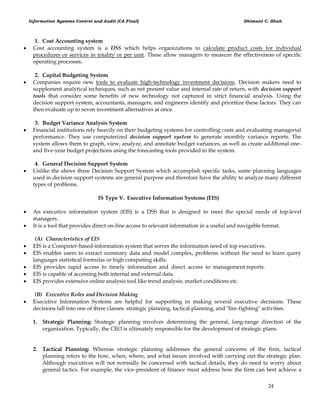 Information Systems Control and Audit (CA Final) Dhimant C. Shah
24
1. Cost Accounting system
 Cost accounting system is a DSS which helps organizations to calculate product costs for individual
procedures or services in totality or per unit. These allow managers to measure the effectiveness of specific
operating processes.
2. Capital Budgeting System
 Companies require new tools to evaluate high-technology investment decisions. Decision makers need to
supplement analytical techniques, such as net present value and internal rate of return, with decision support
tools that consider some benefits of new technology not captured in strict financial analysis. Using the
decision support system, accountants, managers, and engineers identify and prioritize these factors. They can
then evaluate up to seven investment alternatives at once.
3. Budget Variance Analysis System
 Financial institutions rely heavily on their budgeting systems for controlling costs and evaluating managerial
performance. They use computerized decision support system to generate monthly variance reports. The
system allows them to graph, view, analyze, and annotate budget variances, as well as create additional one-
and five-year budget projections using the forecasting tools provided in the system.
4. General Decision Support System
 Unlike the above three Decision Support System which accomplish specific tasks, some planning languages
used in decision support systems are general purpose and therefore have the ability to analyze many different
types of problems.
IS Type V. Executive Information Systems (EIS)
 An executive information system (EIS) is a DSS that is designed to meet the special needs of top-level
managers.
 It is a tool that provides direct on-line access to relevant information in a useful and navigable format.
(A) Characteristics of EIS
 EIS is a Computer-based-information system that serves the information need of top executives.
 EIS enables users to extract summary data and model complex, problems without the need to learn query
languages statistical formulas or high computing skills.
 EIS provides rapid access to timely information and direct access to management reports.
 EIS is capable of accessing both internal and external data.
 EIS provides extensive online analysis tool like trend analysis, market conditions etc.
(B) Executive Roles and Decision Making
 Executive Information Systems are helpful for supporting in making several executive decisions. These
decisions fall into one of three classes: strategic planning, tactical planning, and "fire-fighting" activities.
1. Strategic Planning: Strategic planning involves determining the general, long-range direction of the
organization. Typically, the CEO is ultimately responsible for the development of strategic plans.
2. Tactical Planning: Whereas strategic planning addresses the general concerns of the firm, tactical
planning refers to the how, when, where, and what issues involved with carrying out the strategic plan.
Although executives will not normally be concerned with tactical details, they do need to worry about
general tactics. For example, the vice-president of finance must address how the firm can best achieve a
 