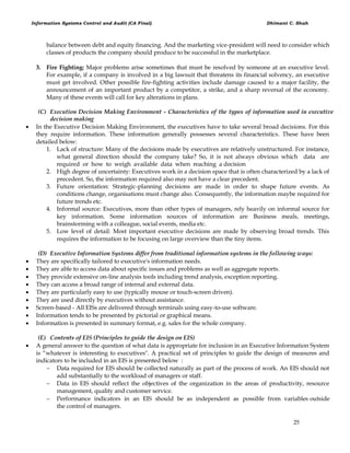 Information Systems Control and Audit (CA Final) Dhimant C. Shah
25
balance between debt and equity financing. And the marketing vice-president will need to consider which
classes of products the company should produce to be successful in the marketplace.
3. Fire Fighting: Major problems arise sometimes that must be resolved by someone at an executive level.
For example, if a company is involved in a big lawsuit that threatens its financial solvency, an executive
must get involved. Other possible fire-fighting activities include damage caused to a major facility, the
announcement of an important product by a competitor, a strike, and a sharp reversal of the economy.
Many of these events will call for key alterations in plans.
(C) Execution Decision Making Environment - Characteristics of the types of information used in executive
decision making
 In the Executive Decision Making Environment, the executives have to take several broad decisions. For this
they require information. These information generally possesses several characteristics. These have been
detailed below:
1. Lack of structure: Many of the decisions made by executives are relatively unstructured. For instance,
what general direction should the company take? So, it is not always obvious which data are
required or how to weigh available data when reaching a decision
2. High degree of uncertainty: Executives work in a decision space that is often characterized by a lack of
precedent. So, the information required also may not have a clear precedent.
3. Future orientation: Strategic-planning decisions are made in order to shape future events. As
conditions change, organisations must change also. Consequently, the information maybe required for
future trends etc.
4. Informal source: Executives, more than other types of managers, rely heavily on informal source for
key information. Some information sources of information are Business meals, meetings,
brainstorming with a colleague, social events, media etc.
5. Low level of detail: Most important executive decisions are made by observing broad trends. This
requires the information to be focusing on large overview than the tiny items.
(D) Executive Information Systems differ from traditional information systems in the following ways:
 They are specifically tailored to executive's information needs.
 They are able to access data about specific issues and problems as well as aggregate reports.
 They provide extensive on-line analysis tools including trend analysis, exception reporting.
 They can access a broad range of internal and external data.
 They are particularly easy to use (typically mouse or touch-screen driven).
 They are used directly by executives without assistance.
 Screen-based - All EISs are delivered through terminals using easy-to-use software.
 Information tends to be presented by pictorial or graphical means.
 Information is presented in summary format, e.g. sales for the whole company.
(E) Contents of EIS (Principles to guide the design on EIS)
 A general answer to the question of what data is appropriate for inclusion in an Executive Information System
is ―whatever is interesting to executives". A practical set of principles to guide the design of measures and
indicators to be included in an EIS is presented below :
 Data required for EIS should be collected naturally as part of the process of work. An EIS should not
add substantially to the workload of managers or staff.
 Data in EIS should reflect the objectives of the organization in the areas of productivity, resource
management, quality and customer service.
 Performance indicators in an EIS should be as independent as possible from variables outside
the control of managers.
 