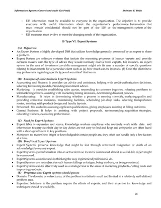 Information Systems Control and Audit (CA Final) Dhimant C. Shah
26
 EIS information must be available to everyone in the organization. The objective is to provide
everyone with useful information about the organization's performance. Information that
must remain confidential should not be part of the EIS or the management system of the
organization.
 EIS measures must evolve to meet the changing needs of the organization.
IS Type VI. Expert Systems
(A) Definition
 An Expert System is highly developed DSS that utilizes knowledge generally possessed by an expert to share
a problem.
 Expert System are software systems that imitate the reasoning processes of human experts and provide
decision makers with the type of advice they would normally receive from experts. For instance, an expert
system in the area of investment portfolio management might ask its user a number of specific questions
relating to investments for a particular client such as (a) how much can be invested. (b) Does the client have
any preferences regarding specific types of securities? And so on.
(B) Examples of some Business Expert Systems
 Accounting and Finance: It provides tax advice and assistance, helping with credit-authorization decisions,
selecting forecasting models, Providing investment advice.
 Marketing: It provides establishing sales quotas, responding to customer inquiries, referring problems to
telemarketing centers, assisting with marketing timing decisions, determining discount policies.
 Manufacturing: It helps in determining whether a process is running correctly, analyzing quality and
providing corrective measures, maintaining facilities, scheduling job-shop tasks, selecting transportation
routes, assisting with product design and faculty layouts.
 Personnel: It is useful in assessing applicant qualifications, giving employees assisting at filling out forms
 General Business: It helps in assisting with project proposals, recommending acquisition strategies,
educating trainees, evaluating performance.
(C) Need for Expert Systems
 Expert labor is expensive and scarce. Knowledge workers employee who routinely work with data and
information to carry out their day to day duties are not easy to find and keep and companies are often faced
with a shortage of talent in key positions.
 Moreover, no matter how bright or knowledgeable certain people are, they often can handle only a few factors
at a time.
(D) Benefits of Expert Systems
 Expert Systems preserve knowledge that might be lost through retirement resignation or death of an
acknowledged company expert.
 Expert Systems put information into an active-form so it can be summoned almost as a real-life expert might
be summoned.
 Expert Systems assist novices in thinking the way experienced professional do.
 Expert Systems are not subject to such human fallings as fatigue, being too busy, or being emotional.
 Expert Systems can be effectively used as a strategic tool is the areas of marketing products, cutting costs and
improving products.
(E) Properties that Expert systems should posses
 Domain: The domain, or subject area, of the problem is relatively small and limited to a relatively well-defined
problem area.
 Expertise: Solutions to the problem require the efforts of experts, and their expertise i.e. knowledge and
techniques should be available.
 