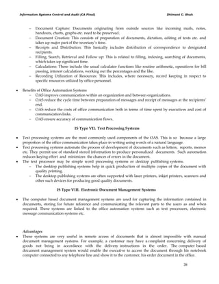 Information Systems Control and Audit (CA Final) Dhimant C. Shah
28
 Document Capture: Documents originating from outside sources like incoming mails, notes,
handouts, charts, graphs etc. need to be preserved.
 Document Creation: This consists of preparation of documents, dictation, editing of texts etc. and
takes up major part of the secretary‘s time.
 Receipts and Distribution: This basically includes distribution of correspondence to designated
recipients.
 Filling, Search, Retrieval and Follow up: This is related to filling, indexing, searching of documents,
which takes up significant time.
 Calculations: These include the usual calculator functions like routine arithmetic, operations for bill
passing, interest calculations, working out the percentages and the like.
 Recording Utilization of Resources: This includes, where necessary, record keeping in respect to
specific resources utilized by office personnel.
 Benefits of Office Automation Systems
 OAS improve communication within an organization and between organizations.
 OAS reduce the cycle time between preparation of messages and receipt of messages at the recipients‘
end.
 OAS reduce the costs of office communication both in terms of time spent by executives and cost of
communication links.
 OAS ensure accuracy of communication flows.
IS Type VII. Text Processing Systems
 Text processing systems are the most commonly used components of the OAS. This is so because a large
proportion of the office communication takes place in writing using words of a natural language.
 Text processing systems automate the process of development of documents such as letters, reports, memos
etc. They permit use of standard stored information to produce personalized documents. Such automation
reduces keying effort and minimizes the chances of errors in the document.
 The text processor may be simple word processing systems or desktop publishing systems.
 The desktop publishing systems help in quick production of multiple copies of the document with
quality printing.
 The desktop publishing systems are often supported with laser printers, inkjet printers, scanners and
other such devices for producing good quality documents.
IS Type VIII. Electronic Document Management Systems
 The computer based document management systems are used for capturing the information contained in
documents, storing for future reference and communicating the relevant parts to the users as and when
required. These systems are linked to the office automation systems such as text processors, electronic
message communication systems etc.
Advantages
 These systems are very useful in remote access of documents that is almost impossible with manual
document management systems. For example, a customer may have a complaint concerning delivery of
goods not being in accordance with the delivery instructions in the order. The computer based
document management system would enable the executive to access the document through his notebook
computer connected to any telephone line and show it to the customer, his order document in the office.
 