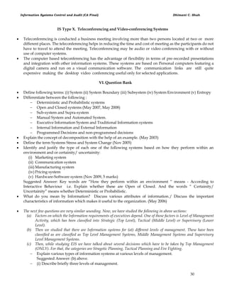 Information Systems Control and Audit (CA Final) Dhimant C. Shah
30
IS Type X. Teleconferencing and Video-conferencing Systems
 Teleconferencing is conducted a business meeting involving more than two persons located at two or more
different places. The teleconferencing helps in reducing the time and cost of meeting as the participants do not
have to travel to attend the meeting. Teleconferencing may be audio or video conferencing with or without
use of computer systems.
 The computer based teleconferencing has the advantage of flexibility in terms of pre-recorded presentations
and integration with other information systems. These systems are based on Personal computers featuring a
digital camera and run on a visual communication software. The communication links are still quite
expensive making the desktop video conferencing useful only for selected applications.
VI. Question Bank
 Define following terms: (i) System (ii) System Boundary (iii) Subsystem (iv) System Environment (v) Entropy
 Differentiate between the following :
 Deterministic and Probabilistic systems
 Open and Closed systems (May 2007, May 2008)
 Sub-system and Supra-system
 Manual System and Automated System.
 Executive Information System and Traditional Information systems
 Internal Information and External Information
 Programmed Decisions and non-programmed decisions
 Explain the concept of decomposition with the help of an example. (May 2003)
 Define the term Systems Stress and System Change (Nov 2005)
 Identify and justify the type of each one of the following systems based on how they perform within an
environment and or certainity/ uncertainity:
(i) Marketing system
(ii) Communication system
(iii) Manufacturing system
(iv) Pricing system
(v) Hardware-Software system (Nov 2009, 5 marks)
Suggested Answer: Key words are ―How they perform within an environment ― means - According to
Interactive Behaviour i.e. Explain whether these are Open of Closed. And the words ― Certainity/
Uncertainity‖ means whether Deterministic or Probabilistic.
 What do you mean by Information? Discuss various attributes of information./ Discuss the important
characteristics of information which makes it useful to the organization. (May 2006)
 The next few questions are very similar sounding. Now, we have studied the following in above sections:
(a) Factors on which the Information requirements of executives depend. One of those factors is Level of Management
Activity, which has been classified into Strategic (Top Level), Tactical (Middle Level) or Supervisory (Lower
Level).
(b) Then we studied that there are Information systems for (at) different levels of management. These have been
classified as are classified as Top Level Management Systems, Middle Management Systems and Supervisory
Level Management Systems.
(c) Then, while studying EIS we have talked about several decisions which have to be taken by Top Management
(ONLY). For that, the categories are Stragetic Planning, Tactical Planning and Fire Fighting.
 Explain various types of information systems at various levels of management.
Suggested Answer: (b) above.
 (i) Describe briefly three levels of management.
 
