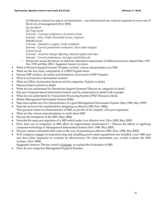 Information Systems Control and Audit (CA Final) Dhimant C. Shah
31
(ii) Mention at least two pieces of information – one internal and one external required at every one of
the levels of management (Nov 2003)
(i): (a) above
(ii): Top Level
External – Customer preferences, Economic trends
Internal – Sales, Profit, Divisional income, Expenses
Middle Level
External – Demand or supply, Credit conditions
Internal – Current performance Indicators, Over-under budgets
Lower Level
External – Sensitive changes affecting material supplies and sales
Internal – Current performance, shortages and bottlenecks.
 Discuss the various the factors on which the information requirements of different executives depend (May 1997,
Nov 1998 and May 2001). Suggested Answer: (a) above.
 What is Decision Support System? Explain, in brief, various characteristics of a DSS.
 What are the four basic components of a DSS? Explain them.
 Discuss ERP systems, its model and limitations. (Coevered in ERP Chapter)
 What is an Executive Information System?
 What are Office Automation Systems and its categories. Explain in detail.
 Discuss Expert systems in detail.
 What do you understand by Operations Support Systems? Discuss its categories in detail.
 Discuss Computer based information System and its components in detail with example.
 What do you understand by Transaction Processing System (TPS)? Discuss is detail.
 Define Management Information System (MIS).
 State and explain any five characteristics of a good Management Information System (May 1996, May 1999).
 State the factors to be considered for designing an effective MIS (Nov 2006)
This question relates to Characteristics of MIS, as per the ICAI compiler. (Not pre-requisites)
 What are the various misconceptions or myth about MIS.
 Discuss the limitations of the MIS. (May 2006)
 Describe the main pre-requisites of a MIS which make it an effective tool. (Nov 2003, May 2005)
 How does use of computers in MIS effect an organizations performance? / Discuss the effects of applying
computer technology to Management Information System (Nov 1996, May 2003).
 Discuss various constraints that come in the way of operating an effective MIS. (Nov 1998, May 2002)
 XYZ company engages in manufacturing and installing power plant equipments has installed a new MIS and
you have been requested to evaluate its effectiveness. On what parameters you would evaluate the MIS
systems. (Nov 2008)
Suggested Answer: The key word is Evaluate, so explain the Evaluation of MIS.
 How do you categorize Management Support Systems.
 